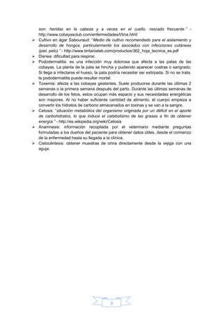 3
son: heridas en la cabeza y a veces en el cuello, rascado frecuente.” -
http://www.cobayasclub.com/enfermedades/t/tina.html
 Cultivo en ágar Sabouraud: “Medio de cultivo recomendado para el aislamiento y
desarrollo de hongos, particularmente los asociados con infecciones cutáneas
(piel, pelo).” - http://www.britanialab.com/productos/362_hoja_tecnica_es.pdf
 Disnea: dificultad para respirar.
 Pododermatitis: es una infección muy dolorosa que afecta a las patas de las
cobayas. La planta de la pata se hincha y pudiendo aparecer costras o sangrado.
Si llega a infectarse el hueso, la pata podría necesitar ser extirpada. Si no se trata,
la pododermatitis puede resultar mortal.
 Toxemia: afecta a las cobayas gestantes. Suele producirse durante las últimas 2
semanas o la primera semana después del parto. Durante las últimas semanas de
desarrollo de los fetos, estos ocupan más espacio y sus necesidades energéticas
son mayores. Al no haber suficiente cantidad de alimento, el cuerpo empieza a
convertir los hidratos de carbono almacenados en toxinas y se van a la sangre.
 Cetosis: “situación metabólica del organismo originada por un déficit en el aporte
de carbohidratos, lo que induce el catabolismo de las grasas a fin de obtener
energía.” - http://es.wikipedia.org/wiki/Cetosis
 Anamnesis: información recopilada por el veterinario mediante preguntas
formuladas a los dueños del paciente para obtener datos útiles, desde el comienzo
de la enfermedad hasta su llegada a la clínica.
 Cistocéntesis: obtener muestras de orina directamente desde la vejiga con una
aguja.
 
