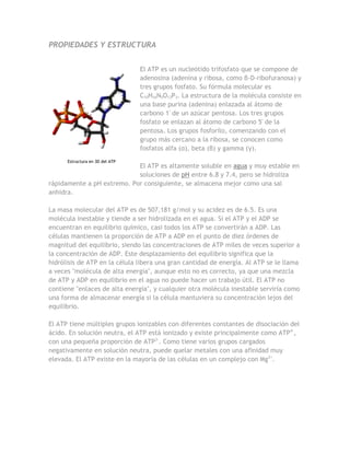 PROPIEDADES Y ESTRUCTURA


                                 El ATP es un nucleótido trifosfato que se compone de
                                 adenosina (adenina y ribosa, como β-D-ribofuranosa) y
                                 tres grupos fosfato. Su fórmula molecular es
                                 C10H16N5O13P3. La estructura de la molécula consiste en
                                 una base purina (adenina) enlazada al átomo de
                                 carbono 1' de un azúcar pentosa. Los tres grupos
                                 fosfato se enlazan al átomo de carbono 5' de la
                                 pentosa. Los grupos fosforilo, comenzando con el
                                 grupo más cercano a la ribosa, se conocen como
                                 fosfatos alfa (α), beta (β) y gamma (γ).
      Estructura en 3D del ATP
                            El ATP es altamente soluble en agua y muy estable en
                            soluciones de pH entre 6.8 y 7.4, pero se hidroliza
rápidamente a pH extremo. Por consiguiente, se almacena mejor como una sal
anhidra.

La masa molecular del ATP es de 507,181 g/mol y su acidez es de 6.5. Es una
molécula inestable y tiende a ser hidrolizada en el agua. Si el ATP y el ADP se
encuentran en equilibrio químico, casi todos los ATP se convertirán a ADP. Las
células mantienen la proporción de ATP a ADP en el punto de diez órdenes de
magnitud del equilibrio, siendo las concentraciones de ATP miles de veces superior a
la concentración de ADP. Este desplazamiento del equilibrio significa que la
hidrólisis de ATP en la célula libera una gran cantidad de energía. Al ATP se le llama
a veces "molécula de alta energía", aunque esto no es correcto, ya que una mezcla
de ATP y ADP en equilibrio en el agua no puede hacer un trabajo útil. El ATP no
contiene "enlaces de alta energía", y cualquier otra molécula inestable serviría como
una forma de almacenar energía si la célula mantuviera su concentración lejos del
equilibrio.

El ATP tiene múltiples grupos ionizables con diferentes constantes de disociación del
ácido. En solución neutra, el ATP está ionizado y existe principalmente como ATP4-,
con una pequeña proporción de ATP3-. Como tiene varios grupos cargados
negativamente en solución neutra, puede quelar metales con una afinidad muy
elevada. El ATP existe en la mayoría de las células en un complejo con Mg2+.
 