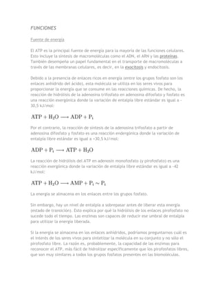 FUNCIONES

Fuente de energía

El ATP es la principal fuente de energía para la mayoría de las funciones celulares.
Esto incluye la síntesis de macromoléculas como el ADN, el ARN y las proteínas.
También desempeña un papel fundamental en el transporte de macromoléculas a
través de las membranas celulares, es decir, en la exocitosis y endocitosis.

Debido a la presencia de enlaces ricos en energía (entre los grupos fosfato son los
enlaces anhídrido del ácido), esta molécula se utiliza en los seres vivos para
proporcionar la energía que se consume en las reacciones químicas. De hecho, la
reacción de hidrólisis de la adenosina trifosfato en adenosina difosfato y fosfato es
una reacción exergónica donde la variación de entalpía libre estándar es igual a -
30,5 kJ/mol:




Por el contrario, la reacción de síntesis de la adenosina trifosfato a partir de
adenosina difosfato y fosfato es una reacción endergónica donde la variación de
entalpía libre estándar es igual a +30,5 kJ/mol:




La reacción de hidrólisis del ATP en adenosín monofosfato (y pirofosfato) es una
reacción exergónica donde la variación de entalpía libre estándar es igual a -42
kJ/mol:




La energía se almacena en los enlaces entre los grupos fosfato.

Sin embargo, hay un nivel de entalpía a sobrepasar antes de liberar esta energía
(estado de transición). Esto explica por qué la hidrólisis de los enlaces pirofosfato no
sucede todo el tiempo. Las enzimas son capaces de reducir ese umbral de entalpía
para utilizar la energía liberada.

Si la energía se almacena en los enlaces anhídridos, podríamos preguntarnos cuál es
el interés de los seres vivos para sintetizar la molécula en su conjunto y no sólo el
pirofosfato libre. La razón es, probablemente, la capacidad de las enzimas para
reconocer el ATP, más fácil de hidrolizar específicamente que los pirofosfatos libres,
que son muy similares a todos los grupos fosfatos presentes en las biomoléculas.
 