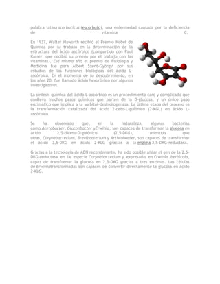 palabra latina scorbuticus (escorbuto), una enfermedad causada por la deficiencia
de                                    vitamina                                C.

En 1937, Walter Haworth recibió el Premio Nobel de
Química por su trabajo en la determinación de la
estructura del ácido ascórbico (compartido con Paul
Karrer, que recibió su premio por el trabajo con las
vitaminas). Ese mismo año el premio de Fisiología y
Medicina fue para Albert Szent-Györgyi por sus
estudios de las funciones biológicas del ácido L-
ascórbico. En el momento de su descubrimiento, en
los años 20, fue llamado ácido hexurónico por algunos
investigadores.

La síntesis química del ácido L-ascórbico es un procedimiento caro y complicado que
conlleva muchos pasos químicos que parten de la D-glucosa, y un único paso
enzimático que implica a la sorbitol-deshidrogenasa. La última etapa del proceso es
la transformación catalizada del ácido 2-ceto-L-gulónico (2-KGL) en ácido L-
ascórbico.

Se     ha    observado     que,     en   la     naturaleza,  algunas     bacterias
como Acetobacter, Gluconbacter yErwinia, son capaces de transformar la glucosa en
ácido         2,5-diceto-D-gulónico         (2,5-DKG),       mientras         que
otras, Corynebacterium, Brevibacterium y Arthrobacter, son capaces de transformar
el ácido 2,5-DKG en ácido 2-KLG gracias a la enzima 2,5-DKG-reductasa.

Gracias a la tecnología de ADN recombinante, ha sido posible aislar el gen de la 2,5-
DKG-reductasa en la especie Corynebacterium y expresarlo en Erwinia berbicola,
capaz de transformar la glucosa en 2,5-DKG gracias a tres enzimas. Las células
de Erwiniatransformadas son capaces de convertir directamente la glucosa en ácido
2-KLG.
 