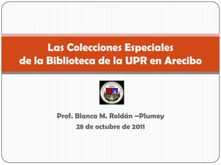 Las Colecciones Especiales
de la Biblioteca de la UPR en Arecibo



       Prof. Blanca M. Roldán –Plumey
             28 de octubre de 2011
 