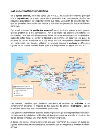 LAS COLONIZACIONES GRIEGAS
En la época arcaica, entre los siglos VIII y VI a.C., la actividad económica principal
era la agricultura. La mayor parte de la población eran campesinos, dueños de
pequeñas propiedades que repartían entre sus hijos. La división de estas tierras hizo
que las parcelas fuera cada vez menor y por tanto su producción fuera insuficiente
para vivir.
Por aquel entonces la población aumentó en el territorio griego y esto generó
graves problemas a los campesinos. Por el contrario los grandes propietarios se
enriquecían cada vez más al apropiarse de las tierras de los campesinos endeudados,
pudiendo estos llegar a perder la libertad y convertirse en esclavos. Así pues, la
escasez de tierras, la miseria en la que vivían muchos campesinos y la posibilidad de
ser esclavizado por deudas obligaron a muchos griegos a emigrar a diferentes
lugares de las costas mediterráneas y del mar Negro entre los siglos VIII y VI a.C.
Las nuevas ciudades que fundaron recibieron el nombre de colonias y se
construyeron siguiendo el modelo de las ciudades de origen (metrópolis), con la
mantenían estrechos lazos comerciales y culturales.
Los gobiernos fomentaron además estas migraciones porque representaban muchas
ventajas para las ciudades: se libraban de los desocupados y además la construcción
de los barcos constituía una importante fuente de ingresos.
A bordo de ligeras embarcaciones los griegos recorrieron las costas en busca de
lugares adecuados para establecerse, comerciar con los indígenas y extraer materias
primas.
 