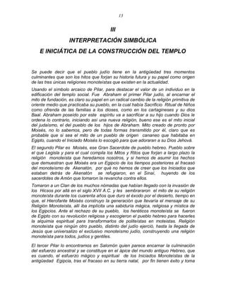 13 
III 
INTERPRETACIÓN SIMBÓLICA 
E INICIÁTICA DE LA CONSTRUCCIÓN DEL TEMPLO 
Se puede decir que el pueblo judío tiene en la antigüedad tres momentos culminantes que son los hitos que forjan su historia futura y su papel como origen de las tres únicas religiones monoteístas que existen en la actualidad. 
Usando el símbolo arcaico de Pilar, para destacar el valor de un individuo en la edificación del templo social. Fue Abraham el primer Pilar judío, al encarnar el mito de fundación, es claro su papel en un radical cambio de la religión primitiva de oriente medio que practicaba su pueblo, en la cual había Sacrificio Ritual de Niños como ofrenda de las familias a los dioses, como en los cartagineses y su dios Baal. Abraham poseído por este espíritu va a sacrificar a su hijo cuando Dios le ordena lo contrario, iniciando así una nueva religión, bueno ese es el mito inicial del judaísmo, el del pueblo de los hijos de Abraham. Mito creado de pronto por Moisés, no lo sabemos, pero de todas formas transmitido por él, claro que es probable que si sea el mito de un pueblo de origen cananeo que habitaba en Egipto, cuando el Iniciado Moisés lo escogió para que adoraran a su Dios Jehová. 
El segundo Pilar es Moisés, ese Gran Sacerdote de pueblo hebreo. Pueblo sobre el que Legisla y para el cual compila los Mitos y Ritos que forjan a largo plazo la religión monoteísta que heredamos nosotros, y si hemos de asumir los hechos que demuestran que Moisés era un Egipcio de los tiempos posteriores al fracasó del monoteísmo de Akenatón, por qué no hemos de creer que los Iniciados que estaban detrás de Akenatón se refugiaron, en el Sinaí, huyendo de los sacerdotes de Amón que tomaron la revancha contra ellos. 
Tomaron a un Clan de los muchos nómadas que habían llegado con la invasión de los Hicsos por allá en el siglo XVII A.C. y les sembrararon el mito de su religión monoteísta durante los cuarenta años que duro el éxodo por el desierto, tiempo en que, el Hierofante Moisés construyo la generación que llevaría el mensaje de su Religión Monoteísta, allí iba implícita una sabiduría mágica, religiosa y mística de los Egipcios. Ante el rechazo de su pueblo, los heréticos monoteísta se fueron de Egipto con su revolución religiosa y escogieron el pueblo hebreo para hacerles la alquimia espiritual para transformarlos de politeístas en moteistas. Religión monoteísta que ningún otro pueblo, distinto del judío ejerció, hasta la llegada de Jesús que universalizo el exclusivo monoteísmo judío, construyendo una religión monoteísta para todos, judíos y gentiles. 
El tercer Pilar lo encontramos en Salomón quien parece encarnar la culminación del esfuerzo ancestral y se constituye en el ápice del mundo antiguo Hebreo, que es cuando, el esfuerzo mágico y espiritual de los Iniciados Monoteístas de la antigüedad Egipcia, tras el fracaso en su tierra natal, por fin tienen éxito y toma  