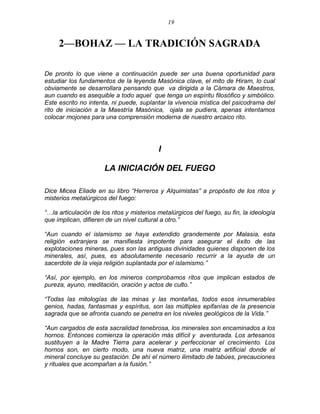 19 
2—BOHAZ — LA TRADICIÓN SAGRADA 
De pronto lo que viene a continuación puede ser una buena oportunidad para estudiar los fundamentos de la leyenda Masónica clave, el mito de Hiram, lo cual obviamente se desarrollara pensando que va dirigida a la Cámara de Maestros, aun cuando es asequible a todo aquel que tenga un espíritu filosófico y simbólico. Este escrito no intenta, ni puede, suplantar la vivencia mística del psicodrama del rito de iniciación a la Maestría Masónica, ojala se pudiera, apenas intentamos colocar mojones para una comprensión moderna de nuestro arcaico rito. 
I 
LA INICIACIÓN DEL FUEGO 
Dice Micea Eliade en su libro ―Herreros y Alquimistas‖ a propósito de los ritos y misterios metalúrgicos del fuego: 
―…la articulación de los ritos y misterios metalúrgicos del fuego, su fin, la ideología que implican, difieren de un nivel cultural a otro.‖ 
―Aun cuando el islamismo se haya extendido grandemente por Malasia, esta religión extranjera se manifiesta impotente para asegurar el éxito de las explotaciones mineras, pues son las antiguas divinidades quienes disponen de los minerales, así, pues, es absolutamente necesario recurrir a la ayuda de un sacerdote de la vieja religión suplantada por el islamismo.‖ 
―Así, por ejemplo, en los mineros comprobamos ritos que implican estados de pureza, ayuno, meditación, oración y actos de culto.‖ 
―Todas las mitologías de las minas y las montañas, todos esos innumerables genios, hadas, fantasmas y espíritus, son las múltiples epifanías de la presencia sagrada que se afronta cuando se penetra en los niveles geológicos de la Vida.‖ 
―Aun cargados de esta sacralidad tenebrosa, los minerales son encaminados a los hornos. Entonces comienza la operación más difícil y aventurada. Los artesanos sustituyen a la Madre Tierra para acelerar y perfeccionar el crecimiento. Los hornos son, en cierto modo, una nueva matriz, una matriz artificial donde el mineral concluye su gestación. De ahí el número ilimitado de tabúes, precauciones y rituales que acompañan a la fusión.‖ 
 