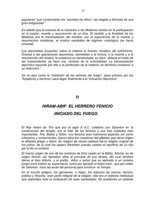 24 
populares‖ que conservaban los ―secretos de oficio‖, las magias y técnicas de una gran antigüedad.‖ 
Es sabido que la esencia de la iniciación a los Misterios residía en la participación en la pasión, muerte y resurrección de un dios. El sentido y la finalidad de los Misterios era la transmutación del hombre: por la experiencia de la muerte y resurrección iniciáticas, el místico cambiaba de régimen ontológico (se hacia inmortal). 
Los alquimistas proyectan sobre la materia la función iniciática del sufrimiento. Gracias a las operaciones alquímicas, asimiladas a la tortura, a la muerte y a la resurrección del místico, la sustancia es transmutada, es decir, obtiene el modo de ser trascendental: se hace oro, símbolo de la inmortalidad. La transmutación alquímica equivale por ello a la perfección de la materia; en términos cristianos a su redención.‖ 
Se ve aquí como la ―iniciación de los señores del fuego‖, pasa primero por los ―forjadores y herreros‖ para llegar finalmente a la ―Iniciación Alquímica‖. 
II 
HIRAM-ABIF EL HERRERO FENICIO 
INICIADO DEL FUEGO. 
El Rey Hiram de Tiro que por el siglo X A.C. colaboro con Salomón en la construcción del templo, era el líder de los fenicios y sus tres ciudades más importantes, Tiro, Biblos y Sidón. Los fenicios eran marineros expertos así como artesanos y comerciantes, fueron ellos los creadores del alfabeto que daría origen al alfabeto griego y latino. Su religión de raíces caldeas fue la religión original de los judíos, de la cual los separo Abraham cuando cambio el sacrificio de su hijo por el de un cordero. 
El mismo origen de uno de los nombres de Dios usado en la Biblia, Adonai, es de origen fenicio, así llamaban ellos al principal de sus dioses, del cual también deriva el dios Adonis, y el prefijo Adón o señor que es aplicado a un nombre propio para indicar su supremacía, como por ejemplo el Adon-iram, que por orden de Salomón hace las levas del personal para construir el Templo. 
En el mundo antiguo, los gérmenes, o mejor, los esbozos de ciencia, técnica, política y filosofía, eran parte integral de la religión, ella era el sistema intelectual que soportaba toda la civilización de esas sociedades. No existiendo un sistema  