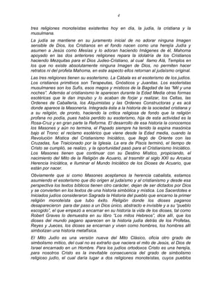 4 
tres religiones monoteístas existentes hoy en día, la judía, la cristiana y la musulmana. 
La judía se mantiene en su juramento inicial de no adorar ninguna Imagen sensible de Dios, los Cristianos en el fondo nacen como una herejía Judía y asumen a Jesús como Mesías y lo adoran haciendo Imágenes de él, Mahoma apoyado en las dos anteriores religiones repara la idolatría de los Cristianos haciendo Mezquitas para el Dios Judeo-Cristiano, al cual llamo Alá, Templos en los que no existe absolutamente ninguna Imagen de Dios, no permiten hacer retratos ni del profeta Mahoma, en este aspecto ellos retornan al judaísmo original. 
Las tres religiones tienen su esoterismo. La Cábala es el esoterismo de los judíos. Los cristianos primitivos son Terapeutas, Gnósticos y Juanitas. Los esoteristas musulmanes son los Sufís, esos magos y místicos de la Bagdad de las ―Mil y una noches‖. Además al cristianismo le aparecen durante la Edad Media otras formas esotéricas que le dan impulso y lo acaban de forjar y realizar, los Celtas, las Ordenes de Caballería, los Alquimistas y las Ordenes Constructoras y es acá donde aparece la Masonería. Integrada ésta a la historia de la sociedad cristiana y a su religión, de pronto, haciendo la critica religiosa de fondo que la religión profana no podía, pues había perdido su esoterismo, hija de esta actividad es la Rosa-Cruz y en gran parte la Reforma. El desarrollo de esa historia la conocemos los Masones y aún no termina, el Papado siempre ha tenido la espina masónica bajo el Trono: el reclamo esotérico que viene desde la Edad media, cuando la Revolución Mística del Cristianismo Iniciático, que llegó de Oriente con las Cruzadas, fue Traicionado por la Iglesia. La era de Piscis terminó, el tiempo de Cristo se cumplió, se realizo, y la oportunidad pasó para el Cristianismo Iniciático. Los Masones tienen que continuar con su Destino Místico, propiciando, el nacimiento del Mito de la Religión de Acuario, al trasmitir al siglo XXI su Arcaica Herencia Iniciática, e Iluminar el Mundo Iniciático de los Dioses de Acuario, que están por nacer. 
Obviamente que si como Masones aceptamos la herencia cabalista, estamos asumiendo el esoterismo que dio origen al judaísmo y al cristianismo y desde esa perspectiva los textos bíblicos tienen otro carácter, dejan de ser dictados por Dios y se convierten en los textos de una historia simbólica y mística. Los Sacerdotes e Iniciados judíos consideraron Sagrada la Historia del pueblo que encarno la primer religión monoteísta que tubo éxito. Religión donde los dioses paganos desaparecieron para dar paso a un Dios único, abstracto e invisible y a su ―pueblo escogido‖, el que empezó a encarnar en su historia la vida de los dioses, tal como Robert Graves lo demuestra en su libro ―Los mitos Hebreos‖, dice allí, que los dioses del mundo pagano aparecen en la historia judía detrás de los Profetas, Reyes y Jueces, los dioses se encarnan y viven como hombres, los hombres allí simbolizan una historia metafísica. 
El Mito Judío es una versión nueva del Mito Clásico, oficia otro grado de simbolismo mítico, del cual no es extraño que naciera el mito de Jesús, el Dios de Israel encarnado en un Hombre. Para los judíos ortodoxos Cristo es una herejía, para nosotros Cristo es la inevitable consecuencia del grado de simbolismo religioso judío, el cual daría lugar a dos religiones monoteístas, cuyos pueblos  