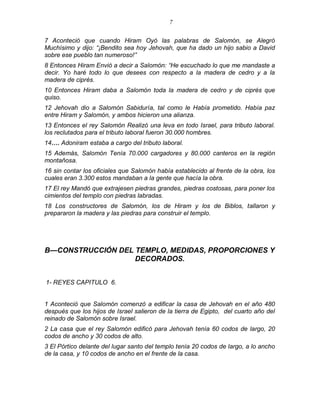 7 
7 Aconteció que cuando Hiram Oyó las palabras de Salomón, se Alegró Muchísimo y dijo: ―¡Bendito sea hoy Jehovah, que ha dado un hijo sabio a David sobre ese pueblo tan numeroso!‖ 
8 Entonces Hiram Envió a decir a Salomón: ―He escuchado lo que me mandaste a decir. Yo haré todo lo que desees con respecto a la madera de cedro y a la madera de ciprés. 
10 Entonces Hiram daba a Salomón toda la madera de cedro y de ciprés que quiso. 
12 Jehovah dio a Salomón Sabiduría, tal como le Había prometido. Había paz entre Hiram y Salomón, y ambos hicieron una alianza. 
13 Entonces el rey Salomón Realizó una leva en todo Israel, para tributo laboral. los reclutados para el tributo laboral fueron 30.000 hombres. 
14…. Adoniram estaba a cargo del tributo laboral. 
15 Además, Salomón Tenía 70.000 cargadores y 80.000 canteros en la región montañosa. 
16 sin contar los oficiales que Salomón había establecido al frente de la obra, los cuales eran 3.300 estos mandaban a la gente que hacía la obra. 
17 El rey Mandó que extrajesen piedras grandes, piedras costosas, para poner los cimientos del templo con piedras labradas. 
18 Los constructores de Salomón, los de Hiram y los de Biblos, tallaron y prepararon la madera y las piedras para construir el templo. 
B—CONSTRUCCIÓN DEL TEMPLO, MEDIDAS, PROPORCIONES Y DECORADOS. 
1- REYES CAPITULO 6. 
1 Aconteció que Salomón comenzó a edificar la casa de Jehovah en el año 480 después que los hijos de Israel salieron de la tierra de Egipto, del cuarto año del reinado de Salomón sobre Israel. 
2 La casa que el rey Salomón edificó para Jehovah tenía 60 codos de largo, 20 codos de ancho y 30 codos de alto. 
3 El Pórtico delante del lugar santo del templo tenía 20 codos de largo, a lo ancho de la casa, y 10 codos de ancho en el frente de la casa.  