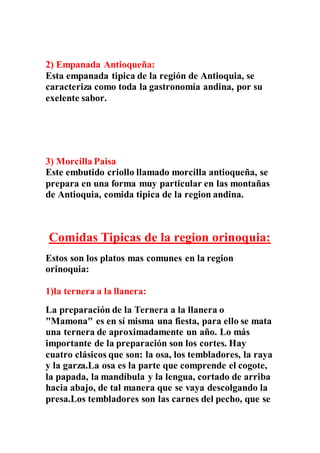 2) Empanada Antioqueña:
Esta empanada tipica de la región de Antioquia, se
caracteriza como toda la gastronomía andina, por su
exelente sabor.
3) Morcilla Paisa
Este embutido criollo llamado morcilla antioqueña, se
prepara en una forma muy particular en las montañas
de Antioquia, comida tipica de la region andina.
Comidas Tipicas de la region orinoquia:
Estos son los platos mas comunes en la region
orinoquia:
1)la ternera a la llanera:
La preparación de la Ternera a la llanera o
"Mamona" es en sí misma una fiesta, para ello se mata
una ternera de aproximadamente un año. Lo más
importante de la preparación son los cortes. Hay
cuatro clásicos que son: la osa, los tembladores, la raya
y la garza.La osa es la parte que comprende el cogote,
la papada, la mandíbula y la lengua, cortado de arriba
hacia abajo, de tal manera que se vaya descolgando la
presa.Los tembladores son las carnes del pecho, que se
 