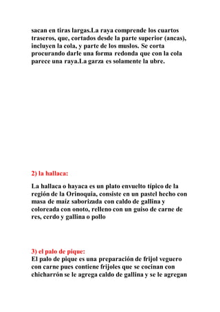 sacan en tiras largas.La raya comprende los cuartos
traseros, que, cortados desde la parte superior (ancas),
incluyen la cola, y parte de los muslos. Se corta
procurando darle una forma redonda que con la cola
parece una raya.La garza es solamente la ubre.
2) la hallaca:
La hallaca o hayaca es un plato envuelto típico de la
región de la Orinoquia, consiste en un pastel hecho con
masa de maíz saborizada con caldo de gallina y
coloreada con onoto, relleno con un guiso de carne de
res, cerdo y gallina o pollo
3) el palo de pique:
El palo de pique es una preparación de frijol veguero
con carne pues contiene frijoles que se cocinan con
chicharrón se le agrega caldo de gallina y se le agregan
 