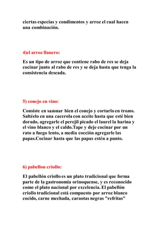 ciertas especias y condimentos y arroz el cual hacen
una combinación.
4)el arroz llanero:
Es un tipo de arroz que contiene rabo de res se deja
cocinar junto al rabo de res y se deja hasta que tenga la
consistencia deseada.
5) conejo en vino:
Consiste en sazonar bien el conejo y cortarlo en trozos.
Saltéelo en una cacerola con aceite hasta que esté bien
dorado, agregarle el perejil picado el laurel la harina y
el vino blanco y el caldo.Tape y deje cocinar por un
rato a fuego lento, a media cocción agregarle las
papas.Cocinar hasta que las papas estén a punto.
6) pabellon criollo:
El pabellón criollo es un plato tradicional que forma
parte de la gastronomía orinoquense, y es reconocido
como el plato nacional por excelencia. El pabellón
criollo tradicional está compuesto por arroz blanco
cocido, carne mechada, caraotas negras "refritas"
 