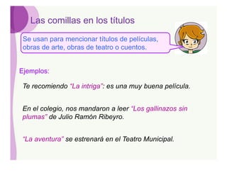Las comillas en los títulos
 Se usan para mencionar títulos de películas,
 obras de arte, obras de teatro o cuentos.


Ejemplos:

Te recomiendo “La intriga”: es una muy buena película.


En el colegio, nos mandaron a leer “Los gallinazos sin
plumas” de Julio Ramón Ribeyro.


“La aventura” se estrenará en el Teatro Municipal.
 