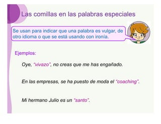 Las comillas en las palabras especiales

Se usan para indicar que una palabra es vulgar, de
otro idioma o que se está usando con ironía.


Ejemplos:

    Oye, “vivazo”, no creas que me has engañado.


    En las empresas, se ha puesto de moda el “coaching”.


    Mi hermano Julio es un “santo”.
 