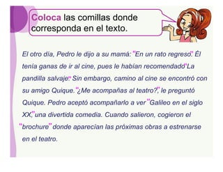 Coloca las comillas donde
   corresponda en el texto.

El otro día, Pedro le dijo a su mamá: “En un rato regreso. Él
                                                         ”
tenía ganas de ir al cine, pues le habían recomendado“La
pandilla salvaje. Sin embargo, camino al cine se encontró con
                ”
su amigo Quique. “                       ”
                 ¿Me acompañas al teatro?, le preguntó
Quique. Pedro aceptó acompañarlo a ver “Galileo en el siglo
XX,”una divertida comedia. Cuando salieron, cogieron el
“brochure” donde aparecían las próximas obras a estrenarse
en el teatro.
 