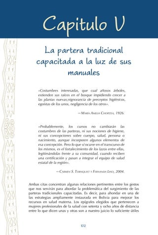 102
Despejando la penumbra en el arte obstétrico
Capitulo V
La partera tradicional
capacitada a la luz de sus
manuales
«Costumbres interesadas, que cual añosos árboles,
extienden sus raíces en el bosque impidiendo crecer a
las plantas nuevas;nignorancia de preceptos higiénicos,
egoístas de los unos, negligencia de los otros».
—María Amelia Chopitea, 1926.
«Probablemente, los cursos no cambiarán las
costumbres de las parteras, ni sus nociones de higiene,
ni sus concepciones sobre cuerpo, salud, persona o
nacimiento, aunque incorporen algunos elementos de
esa concepción. Pero lo que sí ocurre en el transcurso de
los mismos, es el fortalecimiento de los lazos entre ellas,
legitimándolas frente a su comunidad, cuando reciben
una certificación y pasan a integrar el equipo de salud
estatal de la región».
—Carmen S. Tornquist y Fernanda Lino, 2004.
Ambas citas concentran algunas relaciones pertinentes entre los gestos
que nos servirán para abordar la problemática del surgimiento de las
parteras tradicionales capacitadas. Es decir, para ahondar en una de
las estrategias ampliamente instaurada en Bolivia para mejorar los
recursos en salud materna. Los epígrafes elegidos que pertenecen a
mujeres profesionales de la salud con setenta y ocho años de distancia
entre lo que dicen unas y otras son a nuestro juicio lo suficiente útiles
 
