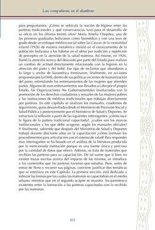 103
Las compañeras en el alumbrar
para preguntarnos: ¿Cómo se vehicula la noción de higiene entre las
parteras tradicionales y qué consecuencias tuvo para el desarrollo de
su oficio en los últimos treinta años? María Amelia Chopitea, una de
las primeras graduadas bolivianas como biomédico y con una tesis de
grado desde un enfoque médico-social sobre las Causas de la mortalidad
infantil (1926) de manera metafórica insistió en el enraizamiento de la
población boliviana a los hábitos en el obrar por tradición y repetición
de preceptos en la atención de la salud materna. Así mismo, en 1926,
llamó la atención acerca del descuido por parte del Estado para realizar
un cambio de actitud directamente relacionado con la higiene en la
atención del parto y del bebé. Ese tipo de reclamos que abundaron a
lo largo y ancho de Suramérica terminaron, finalmente, en acciones
propuestas por la OMS, dentro de sus políticas recientes de humanización
del parto, estimulando los entrenamientos de las mujeres que atienden
partos. Algunos de esos entrenamientos son llevados a cabo por el propio
Estado, las Organizaciones No Gubernamentales involucradas con la
promoción de los derechos ciudadanos y sexuales de las mujeres pobres
y las instituciones de médicos tradicionales que trabajan directamente
por parteras. En este capítulo se analizan los manuales, cuadernos de
seguimiento, guías desarrolladas desde el Ministerio de Previsión Social y
Salud Pública y posteriormente por el Ministerio de Salud y Deportes. Se
estructura la reflexión a partir de las siguientes interrogantes: ¿cómo nace
la figura de la partera tradicional capacitada?, ¿cuáles son los marcos
institucionales a los que debe acogerse, según los manuales oficiales?
Y finalmente, sabiendo que después del Ministerio de Salud y Deportes
trabajó durante diecisiete años en la capacitación ¿cómo instituye los
procedimientos para articulación con el sistema de salud? Para responder
esas interrogantes se ha basado en el análisis de la literatura producida
por la mencionada institución porque es una fuente única y preciosa
por la cantidad de datos que ofrece. Además, se trata de materiales que
recibían las parteras para su capacitación. De tal suerte que si bien no
existen trazas escritas acerca del impacto de los mismos, se introduce
a los contenidos que las parteras tuvieron que estudiar. Pero, antes de
entrar de lleno y recorrer sus páginas, conviene justificar dos temáticas
que se entrelaza en este Capítulo. La primera sección, está dedicada a
esbozar las formas por las cuales las matronas se capacitaban en el medio
urbano; mientras que en el segundo acápite se muestra los parentesco
existentes entre la formación a las parteras capacitadas con la recibida
por las matronas.
 