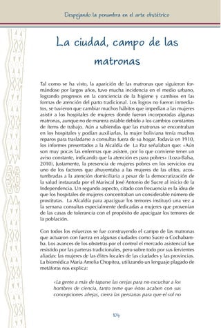104
Despejando la penumbra en el arte obstétrico
La ciudad, campo de las
matronas
Tal como se ha visto, la aparición de las matronas que siguieron for-
mándose por largos años, tuvo mucha incidencia en el medio urbano,
logrando progresos en la conciencia de la higiene y cambios en las
formas de atención del parto tradicional. Los logros no fueron inmedia-
tos, se tuvieron que cambiar muchos hábitos que impedían a las mujeres
asistir a los hospitales de mujeres donde fueron incorporadas algunas
matronas, aunque no de manera estable debido a los cambios constantes
de ítems de trabajo. Aún a sabiendas que las matronas se encontraban
en los hospitales y podían auxiliarlas, la mujer boliviana tenía muchos
reparos para trasladarse a consultas fuera de su hogar. Todavía en 1910,
los informes presentados a la Alcaldía de La Paz señalaban que: «Aún
son muy pocas las enfermas que asisten, por lo que conviene tener un
aviso constante, indicando que la atención es para pobres» (Loza-Balsa,
2010). Justamente, la presencia de mujeres pobres en los servicios era
uno de los factores que ahuyentaba a las mujeres de las elites, acos-
tumbradas a la atención domiciliaria a pesar de la democratización de
la salud instaurada por el Mariscal José Antonio de Sucre al inicio de la
Independencia. Un segundo aspecto, citado con frecuencia es la idea de
que los hospitales de mujeres concentraban un considerable número de
prostitutas. La Alcaldía para apaciguar los temores instituyó una vez a
la semana consultas especialmente dedicadas a mujeres que provenían
de las casas de tolerancia con el propósito de apaciguar los temores de
la población.
Con todos los esfuerzos se fue construyendo el campo de las matronas
que actuaron con fuerza en algunas ciudades como Sucre o Cochabam-
ba. Los avances de los obstetras por el control el mercado asistencial fue
resistido por las parteras tradicionales, pero sobre todo por sus fervientes
aliadas: las mujeres de las élites locales de las ciudades y las provincias.
La biomédica María Amelia Chopitea, utilizando un lenguaje plagado de
metáforas nos explica:
«La gente a más de taparse las orejas para no escuchar a los
hombres de ciencia, tanto teme que éstos acaben con sus
concepciones añejas, cierra las persianas para que el sol no
 