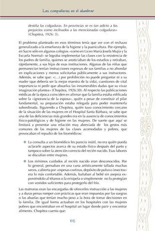105
Las compañeras en el alumbrar
destiña las colgaduras. En provincias se es tan adicto a los
prejuicios como inclinados a las mencionadas colgaduras»
(Chopitea, 1926: 5).
El problema planteado en esos términos tenía que ver con el rechazo
generalizado a la enseñanza de la higiene y la puericultura. Por ejemplo,
en Sucre sólo en algunos colegios –como en Liceo María Josefa Mujía y la
Escuela Normal– se lograba implementar las clases con la resistencia de
los padres de familia, quienes se anoticiaban de los estudios y retiraban,
rápidamente, a sus hijas de esas instituciones. Algunas de las niñas que
permanecían tenían instrucciones expresas de sus familias a no ahondar
en explicaciones y menos solicitarlas públicamente a sus instructores.
Además, se sabe que: «(…) por prohibición no puede preguntar ni a su
madre (que debería ser la mejor maestra de la vida), cuestiones de vital
importancia ni pedir que absuelva las innumerables dudas que su vivaz
imaginación plantea» (Chopitea, 1926:30). Al respecto las publicaciones
médicas de la época coinciden en afirmar que la familia estaba edificada
sobre la «ignorancia de la esposa», quién a pesar de constituir el pilar
fundamental, su preparación estaba relegada para poder mantenerla
subordinada. Siguiendo a Chopitea, quién tuvo conocimiento cercano
de la situación de las mujeres en el Hospital Santa Bárbara, se sabe que
una de las deficiencias más grandes era en la ausencia de conocimientos
físico-patológicos y de higiene en las mujeres. De suerte que aquí se
limitará a presentar una relación muy abreviada de los gestos más
comunes de las mujeres de las clases acomodadas y pobres, que
provocaban el repudio de los biomédicos:
YY	 La consulta a un biomédico les parecía inútil, no era quién pueda
aclararle aspectos acerca de su estado físico después del parto y
tampoco sobre la atención correcta del recién nacido. Esas labores
se discutían entre mujeres.
YY	 Los mínimos cuidados al recién nacido eran desconocidos. Por
lo general, pensaban en una cuna artísticamente tallada muchas
veces, cubierta por «espesas cortinas, depósito de polvo o insectos»
era lo más confortable. Además, bañaban al bebé sin asepsia ex-
poniéndolo al tétanos o la erisipela o simplemente no lo protegían
con vestidos suficientes para protegerlo del frío.
Las matronas eran las encargadas de ofrecerles instrucción a las mujeres
y a duras penas romper con prácticas que eran impuestas por las suegras
o las abuelas que tenían mucho peso a la hora de tomar decisiones en
la familia. De igual forma actuaban en los hospitales con las mujeres
pobres que encontraban en el hospital un lugar donde parir y encontrar
alimento. Chopitea cuenta que:
 