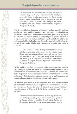 106
Despejando la penumbra en el arte obstétrico
«En el hospital es frecuente ver también que muchas
enfermas después de un puerperio normal o patológico,
al oír al médico su alta, prorrumpen en llanto porque
no tienen una pieza donde salir, ni un centavo para ali-
mentarse. Y su hijo les privará de conseguir un trabajo
cualquiera, que sería refugio ante la extrema indigencia»
(Chopitea, 1926:39).
Ante la necesidad de abandonar el hospital, muchas veces las mujeres
se ofrecían como nodrizas, es decir como una mujer que alquilaba su
pecho para amamantar a los hijos de otras mujeres que podían pagar por
ese servicio. Ese tipo de trabajo lo cumplían por lo general mestizas o
indígenas; por ejemplo, en algunas fincas los patrones identificaban a las
mujeres que habían dado a luz para demandar sus servicios. De tal suerte
que ese fenómeno ha sido llamado en su época: lactancia mercenaria a
domicilio.
«(…) las escasas nociones de responsabilidad que posee
la indígena y mestiza, la idea de ser un niño extraño el que
deben alimentar, cuya madre ha comprado la leche como
una mercancía como cualquier no las priva de ingerir
sustancias que se degradan por la leche son nocivas
al infante ni seguir medidas higiénicas convenientes»
(Chopitea, 1926:51).
Así, las nodrizas entraban en contacto con las matronas en las ciudades
para conseguir algunos pesos que les permitieran tener algunos recursos
suplementarios para mantener a sus hijos/as. O sea que, las necesidades
de las mujeres en las ciudades se revelan muy importantes en el ámbito
de la salud y la instrucción, seguramente esta fue la razón para que las
matronas básicamente se hayan concentrado en la ciudad.
Las mujeres que accedían a los hospitales para parir se encontraban
en situaciones complicadas por las precarias condiciones de las salas,
las mismas que fueron descritas vívidamente por Manuel Cuéllar y
reproducidas en la Historia de la Medicina en Bolivia, según el tenor
siguiente:
Era la época de transición en que las teorías pasteurianas,
conlaantisepsiaylaasepsia,reciéncomenzabanaaplicarse
en Europa misma, y no habían llegado aún a Bolivia. Los
desastrosos resultados de las pocas operaciones que se
 