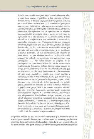 107
Las compañeras en el alumbrar
habían practicado en el país, eran demasiado conocidos,
y con justa razón el público, y los mismos médicos,
tenían horror al bisturí, La práctica de los partos se hacía
en condiciones desastrosas, y la mortalidad puerperal
era enorme. La limpieza y el aseo no se conocían, menos
aún la antisepsia. En el hospital (Santa Bárbara, de Sucre)
no existía, no digo una sala de operaciones, ni siquiera
una habitación apropiada para el aseo; los enfermos se
operaban en la sala común, en su propio lecho, al lado
de tíficos y erisipelatosos, en medio de la inmundicia,
con hilas, pomadas, etc. El cirujano tenía que ocuparse
desde la preparación del local, de los apósitos, de todos
los detalles, en fin; y durante la intervención, tenía que
atender más que a la operación misma, a los ayudantes
y demás asistentes. En esas condiciones, un cirujano de
conciencia, no por obtener un éxito profesional podía
exponer la vida de sus enfermos, con operaciones muy
arriesgadas (…) No había noción de asepsia, ni de
antisepsia; las curaciones se hacían de la manera más
rudimentaria; los partos debían hacerse sobre cueros de
oveja, necesariamente; estos no se cambiaban hasta que
se desprenda un olor muy fuerte natural…; las corrientes
de aire eran mortales…; había que cerrar puertas y
ventanas; el frío, ni más ni menos, había que envolver a la
enferma en un ropón, proveerla de guantes, y por cuánto
tiempo! Una enferma de fiebre puerperal, en estado
grave, mereció los honores de cinco consultas médicas,
a porfía mía; pues bien, a la tercera consulta, cuando
las dos primeras fracasaron, apenas pude conseguir
una inyección vaginal! A la quinta consulta, mis colegas
me despreciaron llamándome hereje, porque propuse
desde el primer instante la extracción de la placenta, que
originaba la fiebre…Y cómo no, si la fiebre puerperal era la
bendita fiebre de leche, la más natural y fisiológica?. Con
toda mi herejía, lo que logré fue conseguir la implantación
de la asepsia y la antisepsia» (Cuellar, citado por Balcázar,
1957: 290; las cursivas nos pertenecen.).
Se puede extraer de esta cita varios elementos que merecen tomar en
cuenta para entender las razones por las cuales las mujeres guardan una
memoria larga del temor a los hospitales para dar a luz. Uno de ellos es
la mención del frío, pues todavía aún hoy las mujeres reclaman que las
 
