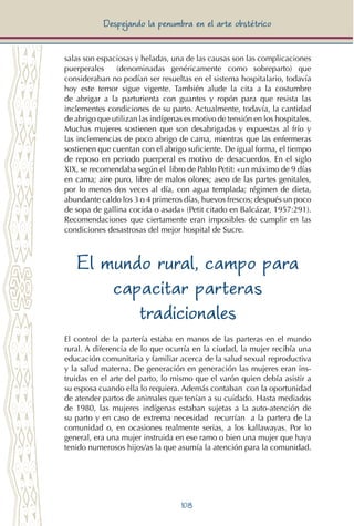 108
Despejando la penumbra en el arte obstétrico
salas son espaciosas y heladas, una de las causas son las complicaciones
puerperales (denominadas genéricamente como sobreparto) que
consideraban no podían ser resueltas en el sistema hospitalario, todavía
hoy este temor sigue vigente. También alude la cita a la costumbre
de abrigar a la parturienta con guantes y ropón para que resista las
inclementes condiciones de su parto. Actualmente, todavía, la cantidad
de abrigo que utilizan las indígenas es motivo de tensión en los hospitales.
Muchas mujeres sostienen que son desabrigadas y expuestas al frío y
las inclemencias de poco abrigo de cama, mientras que las enfermeras
sostienen que cuentan con el abrigo suficiente. De igual forma, el tiempo
de reposo en periodo puerperal es motivo de desacuerdos. En el siglo
XIX, se recomendaba según el libro de Pablo Petit: «un máximo de 9 días
en cama; aire puro, libre de malos olores; aseo de las partes genitales,
por lo menos dos veces al día, con agua templada; régimen de dieta,
abundante caldo los 3 o 4 primeros días, huevos frescos; después un poco
de sopa de gallina cocida o asada» (Petit citado en Balcázar, 1957:291).
Recomendaciones que ciertamente eran imposibles de cumplir en las
condiciones desastrosas del mejor hospital de Sucre.
El mundo rural, campo para
capacitar parteras
tradicionales
El control de la partería estaba en manos de las parteras en el mundo
rural. A diferencia de lo que ocurría en la ciudad, la mujer recibía una
educación comunitaria y familiar acerca de la salud sexual reproductiva
y la salud materna. De generación en generación las mujeres eran ins-
truidas en el arte del parto, lo mismo que el varón quien debía asistir a
su esposa cuando ella lo requiera. Además contaban con la oportunidad
de atender partos de animales que tenían a su cuidado. Hasta mediados
de 1980, las mujeres indígenas estaban sujetas a la auto-atención de
su parto y en caso de extrema necesidad recurrían a la partera de la
comunidad o, en ocasiones realmente serias, a los kallawayas. Por lo
general, era una mujer instruida en ese ramo o bien una mujer que haya
tenido numerosos hijos/as la que asumía la atención para la comunidad.
 
