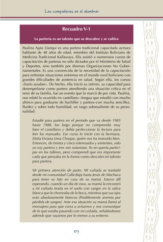 109
Las compañeras en el alumbrar
Recuadro V-1
La partería es un talento que se descubre y se cultiva
Paulina Ajata Llanqui es una partera tradicional capacitada aymara
hablante de 48 años de edad, miembro del Instituto Boliviano de
Medicina Tradicional Kallawaya. Ella asistió a numerosos cursos de
capacitación de parteras no sólo dictados por el Ministerio de Salud
y Deportes, sino también por diversas Organizaciones No Guber-
namentales. Es una convencida de la necesidad de la capacitación
para enfrentar situaciones extremas en el mundo rural boliviano con
grandes dificultades de asistencia en salud. Según ella, los cursos
«harto ayudan». De hecho, ella inició su talento, su capacidad para
desempeñarse como partera atendiendo una situación crítica en el
seno de su familia, fue un evento que la marcó de por vida. Paulina,
nos relató lo ocurrido en castellano –lengua que estudió con mucho
ahínco para graduarse de bachiller y partera–con mucha sencillez,
fluidez y sobre todo humildad, un rasgo sobresaliente de su perso-
nalidad:
Estudié para partera en el período que va desde 1985
hasta 1988, fue largo porque no comprendía muy
bien el castellano y debía perfeccionar la lectura para
leer los manuales. Ese curso lo inicié con la hermana,
Doña Viviana Lima Choque, quién nos ha instruido bien.
Entonces, de treinta y cinco interesados y asistentes, solo
yo soy partera y tres son naturistas. Yo no quería partici-
par en los talleres, pero comprendí que era importante
cada que pensaba en la forma como descubrí mí talento
para partera.
Mi primera atención de parto. Mi cuñada se trasladó
desde mi comunidad Calla-Baja hasta Jesús de Machaca
para tener su hijo en casa de su mamá. Estuvo allí
esperando, cuando un día de esos, su mamá la encontró
a mi cuñada tirada en el suelo con sangre en la saliva
blanca que le chorreaba de la boca, mientras que sus ojos
eran absolutamente blancos [Posiblemente anemia por
pérdida de sangre]. Ante esa situación su mamá llamó al
mensajero para que corra a avisarnos y nos comunique
de lo que estaba pasando con mi cuñada, señalándonos
además que vayamos por lo menos a su entierro.
 