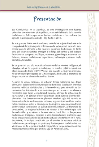 11
Las compañeras en el alumbrar
Presentación
Las Compañeras en el alumbrar, es una investigación con fuentes
primarias, documentales y fotográficas, acerca de la historia de la partería
tradicional en Bolivia, que saca a luz las condiciones en las cuales se de-
sarrolló el arte obstétrico desde 1837 hasta el 2011.
En sus grandes líneas nos introduce a uno de los sujetos históricos más
rezagados de la historiografía boliviana en la lucha por el mercado asis-
tencial para la atención a las mujeres: la partera tradicional. En tanto
que, por diversos factores emergen a lo largo del tiempo y del espacio
las matronas europeas, tocólogos, obstetras, ginecólogos, matronas bo-
livianas, parteras tradicionales capacitadas, kallawayas y parteras tradi-
cionales articuladas.
En un país con una alta mortalidad materna de las mujeres indígenas, el
abordaje del rol de la partería tradicional en la salud pública es un tema
clave planteado desde el UNFPA; más aún cuando la mujer en sí misma,
no es un objeto privilegiado de la historiografía boliviana, a diferencia de
lo que sucede en el resto de América Latina.
A partir de cinco capítulos, se esbozan temas polémicos que dejan
entrever el desencuentro cultural que ha dominado la relación entre los
sistemas médicos tradicionales y la biomedicina; pero también se do-
cumentan los intentos de acercamientos que se producen en diversos
momentos para bajar la mortalidad materna, atender la aplicación de
las vacunas y en general ofrecer una mejor salud pública a los/as boli-
vianos/as. Los desencuentros se plantean desde el siglo XIX cuando se
intentan implantar en los centros urbanos argumentos científicos racio-
nales e ilustrados sobre la fisiología de las mujeres, sus enfermedades sin
poderse crear condiciones de paulatina medicalización. A diferencia de
otros países, las mujeres bolivianas se resisten a los cambios que traía
la modernidad y se aferran a la atención en domicilio con las parteras
tradicionales indígenas, mestizas o afro-descendientes; fenómeno que
no se produce únicamente en el medio urbano sino también en el rural.
Justamente, la arraigada tradición por el empleo de recursos médicos
tradicionales, permite que las parteras y los terapeutas tradicionales rei-
vindiquen, en la segunda mitad del siglo XX, la despenalización de las
medicinas tradicionales por primera vez en América Latina.
 