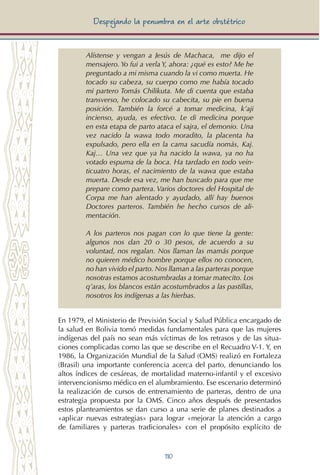 110
Despejando la penumbra en el arte obstétrico
Alístense y vengan a Jesús de Machaca, me dijo el
mensajero. Yo fui a verla Y, ahora: ¿qué es esto? Me he
preguntado a mi misma cuando la vi como muerta. He
tocado su cabeza, su cuerpo como me había tocado
mi partero Tomás Chilikuta. Me di cuenta que estaba
transverso, he colocado su cabecita, su pie en buena
posición. También la forcé a tomar medicina, k’aji
incienso, ayuda, es efectivo. Le di medicina porque
en esta etapa de parto ataca el sajra, el demonio. Una
vez nacido la wawa todo moradito, la placenta ha
expulsado, pero ella en la cama sacudía nomás, Kaj.
Kaj… Una vez que ya ha nacido la wawa, ya no ha
votado espuma de la boca. Ha tardado en todo vein-
ticuatro horas, el nacimiento de la wawa que estaba
muerta. Desde esa vez, me han buscado para que me
prepare como partera. Varios doctores del Hospital de
Corpa me han alentado y ayudado, allí hay buenos
Doctores parteros. También he hecho cursos de ali-
mentación.
A los parteros nos pagan con lo que tiene la gente:
algunos nos dan 20 o 30 pesos, de acuerdo a su
voluntad, nos regalan. Nos llaman las mamás porque
no quieren médico hombre porque ellos no conocen,
no han vivido el parto. Nos llaman a las parteras porque
nosotras estamos acostumbradas a tomar matecito. Los
q’aras, los blancos están acostumbrados a las pastillas,
nosotros los indígenas a las hierbas.
En 1979, el Ministerio de Previsión Social y Salud Pública encargado de
la salud en Bolivia tomó medidas fundamentales para que las mujeres
indígenas del país no sean más víctimas de los retrasos y de las situa-
ciones complicadas como las que se describe en el Recuadro V-1. Y, en
1986, la Organización Mundial de la Salud (OMS) realizó en Fortaleza
(Brasil) una importante conferencia acerca del parto, denunciando los
altos índices de cesáreas, de mortalidad materno-infantil y el excesivo
intervencionismo médico en el alumbramiento. Ese escenario determinó
la realización de cursos de entrenamiento de parteras, dentro de una
estrategia propuesta por la OMS. Cinco años después de presentados
estos planteamientos se dan curso a una serie de planes destinados a
«aplicar nuevas estrategias» para lograr «mejorar la atención a cargo
de familiares y parteras tradicionales» con el propósito explícito de
 