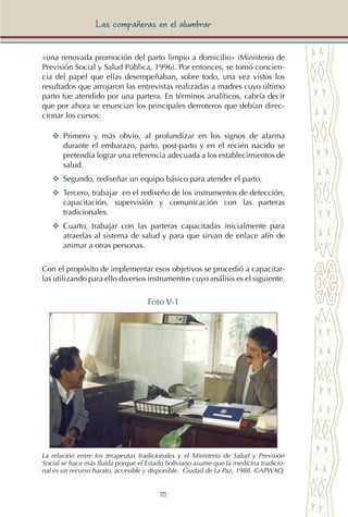 111
Las compañeras en el alumbrar
«una renovada promoción del parto limpio a domicilio» (Ministerio de
Previsión Social y Salud Pública, 1996). Por entonces, se tomó concien-
cia del papel que ellas desempeñaban, sobre todo, una vez vistos los
resultados que arrojaron las entrevistas realizadas a madres cuyo último
parto fue atendido por una partera. En términos analíticos, cabría decir
que por ahora se enuncian los principales derroteros que debían direc-
cionar los cursos:
YY	 Primero y más obvio, al profundizar en los signos de alarma
durante el embarazo, parto, post-parto y en el recién nacido se
pretendía lograr una referencia adecuada a los establecimientos de
salud.
YY	 Segundo, rediseñar un equipo básico para atender el parto.
YY 	Tercero, trabajar en el rediseño de los instrumentos de detección,
capacitación, supervisión y comunicación con las parteras
tradicionales.
YY	 Cuarto, trabajar con las parteras capacitadas inicialmente para
atraerlas al sistema de salud y para que sirvan de enlace afín de
animar a otras personas.
Con el propósito de implementar esos objetivos se procedió a capacitar-
las utilizando para ello diversos instrumentos cuyo análisis es el siguiente.
Foto V-1
La relación entre los terapeutas tradicionales y el Ministerio de Salud y Previsión
Social se hace más fluida porque el Estado boliviano asume que la medicina tradicio-
nal es un recurso barato, accesible y disponible. Ciudad de La Paz, 1988. ©APWAQ.
 