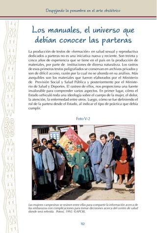 112
Despejando la penumbra en el arte obstétrico
Los manuales, el universo que
debían conocer las parteras
La producción de textos de «formación» en salud sexual y reproductiva
dedicados a parteras no es una iniciativa nueva y reciente. Son treinta y
cinco años de experiencia que se tiene en el país en la producción de
materiales, por parte de instituciones de diversa naturaleza. Los rastros
de esos primeros textos poligrafíados se conservan en archivos privados y
son de difícil acceso, razón por la cual no se ahonda en su análisis. Más
asequibles son los materiales que fueron elaborados por el Ministerio
de Previsión Social y Salud Pública y posteriormente por el Ministe-
rio de Salud y Deportes. El rastreo de ellos, nos proporciona una fuente
invalorable para comprender varios aspectos. En primer lugar, cómo el
Estado vehiculó toda una ideología sobre el cuerpo de la mujer, el dolor,
la atención, la enfermedad entre otros. Luego, cómo se fue definiendo el
rol de la partera desde el Estado, al indicar el tipo de práctica que debía
cumplir.
Foto V-2
Las mujeres campesinas se reúnen entre ellas para compartir la información acerca de
los embarazos con complicaciones para tomar decisiones acerca del centro de salud
donde será referida. Potosí, 1992. ©APCBL.
 