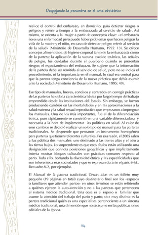 114
Despejando la penumbra en el arte obstétrico
realice el control del embarazo, en domicilio, para detectar riesgos o
peligros y referir a tiempo a la embarazada al servicio de salud». Así
mismo, se orienta a la mujer a partir de conceptos clave: «el embarazo
no es una enfermedad pero puede haber problemas que hacen peligrar la
vida de la madre y el niño, en caso de detectar peligro referir al servicio
de la salud» (Ministerio de Desarrollo Humano, 1995: 13). Se ofrece
concejos alimenticios, de higiene corporal tanto de la embarazada como
de la partera; la aplicación de la vacuna toxoide tetánico, las señales
de peligro, los cuidados durante el puerperio cuando se presentan
riesgos; el espaciamiento del embarazo. Se sugiere que la información
de la partera debe ser remitida al servicio de salud, pero no se indica el
procedimiento, ni la importancia en el manual, lo cual era central para
que la partera tenga conciencia de la nueva práctica que debía asumir
ante la sociedad (Ministerio de Desarrollo Humano, 1995: 49).
Ese tipo de manuales, breves, concisos y centrados en corregir prácticas
de las parteras ha sido la característica básica por largo tiempo del trabajo
emprendido desde las instituciones del Estado. Sin embargo, se fueron
produciendo cambios en las mentalidades y en las aproximaciones a la
salud materna y la salud sexual reproductiva que empezaron a impregnar
los manuales. Uno de los más importantes, fue el de la diferenciación
étnica, pues rápidamente se convirtió en una variable diferenciadora y
necesaria a la hora de implementar las políticas en salud. Al calor de
esos cambios se decidió realizar un solo tipo de manual para las parteras
tradicionales. Se desprende que pensaron un instrumento homogéneo
para parteras que tienen referentes culturales. Por esa razón, el 2005 salen
a luz pública dos manuales: uno destinado a las tierras altas y el otro a
las tierras bajas. Lo sorprendente es que esos títulos están utilizando una
designación que connota posiciones geográficas y que implícitamente
intenta mostrar bloques culturales con prácticas comunes respecto al
parto. Todo ello, borrando la diversidad étnica y las especificidades que
son inherentes a esas sociedades y que se expresan durante el parto (vid.,
Recuadro V-2, por ejemplo).
El Manual de la partera tradicional. Tierras altas es un folleto muy
pequeño (39 páginas en total) cuyo destinatario final son los «esposos
o familiares que atienden partos» en otros términos se están refiriendo
a quiénes ejercen la auto-atención y no a las parteras que pertenecen
al sistema médico tradicional. Una cosa es el esposo o familiar que
asume la atención del trabajo del parto y parto; otra muy distinta es la
partera tradicional quién es una especialista perteneciente a un sistema
médico tradicional, una dimensión que no se asume en las publicaciones
oficiales de la época.
 