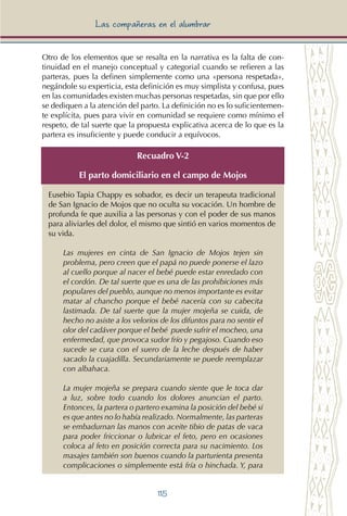 115
Las compañeras en el alumbrar
Otro de los elementos que se resalta en la narrativa es la falta de con-
tinuidad en el manejo conceptual y categorial cuando se refieren a las
parteras, pues la definen simplemente como una «persona respetada»,
negándole su experticia, esta definición es muy simplista y confusa, pues
en las comunidades existen muchas personas respetadas, sin que por ello
se dediquen a la atención del parto. La definición no es lo suficientemen-
te explícita, pues para vivir en comunidad se requiere como mínimo el
respeto, de tal suerte que la propuesta explicativa acerca de lo que es la
partera es insuficiente y puede conducir a equívocos.
Recuadro V-2
El parto domiciliario en el campo de Mojos
Eusebio Tapia Chappy es sobador, es decir un terapeuta tradicional
de San Ignacio de Mojos que no oculta su vocación. Un hombre de
profunda fe que auxilia a las personas y con el poder de sus manos
para aliviarles del dolor, el mismo que sintió en varios momentos de
su vida.
Las mujeres en cinta de San Ignacio de Mojos tejen sin
problema, pero creen que el papá no puede ponerse el lazo
al cuello porque al nacer el bebé puede estar enredado con
el cordón. De tal suerte que es una de las prohibiciones más
populares del pueblo, aunque no menos importante es evitar
matar al chancho porque el bebé nacería con su cabecita
lastimada. De tal suerte que la mujer mojeña se cuida, de
hecho no asiste a los velorios de los difuntos para no sentir el
olor del cadáver porque el bebé puede sufrir el mocheo, una
enfermedad, que provoca sudor frío y pegajoso. Cuando eso
sucede se cura con el suero de la leche después de haber
sacado la cuajadilla. Secundariamente se puede reemplazar
con albahaca.
La mujer mojeña se prepara cuando siente que le toca dar
a luz, sobre todo cuando los dolores anuncian el parto.
Entonces, la partera o partero examina la posición del bebé si
es que antes no lo había realizado. Normalmente, las parteras
se embadurnan las manos con aceite tibio de patas de vaca
para poder friccionar o lubricar el feto, pero en ocasiones
coloca al feto en posición correcta para su nacimiento. Los
masajes también son buenos cuando la parturienta presenta
complicaciones o simplemente está fría o hinchada. Y, para
 