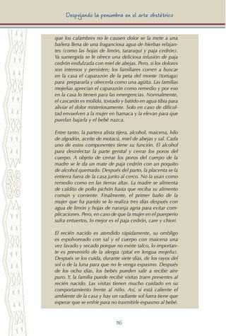 116
Despejando la penumbra en el arte obstétrico
que los calambres no le causen dolor se la mete a una
bañera llena de una fraganciosa agua de hierbas relajan-
tes (como las hojas de limón, tararaqui y paja cedrón).
Ya sumergida se le ofrece una deliciosa infusión de paja
cedrón endulzada con miel de abejas. Pero, si los dolores
son intensos y persisten; los familiares corren a buscar
en la casa el caparazón de la peta del monte (tortuga)
para prepararla y ofrecerla como una agüita. Las familias
mojeñas aprecian el caparazón como remedio y por eso
en la casa lo tienen para las emergencias. Normalmente,
el cascarón es molido, tostado y batido en agua tibia para
aliviar el dolor misteriosamente. Solo en caso de dificul-
tad envuelven a la mujer en hamaca y la elevan para que
puedan bajarla y el bebé nazca.
Entre tanto, la partera alista tijera, alcohol, maicena, hilo
de algodón, aceite de motacú, miel de abejas y sal. Cada
uno de estos componentes tiene su función. El alcohol
para desinfectar la parte genital y cerrar los poros del
cuerpo. A objeto de cerrar los poros del cuerpo de la
madre se le da un mate de paja cedrón con un poquito
de alcohol quemado. Después del parto, la placenta se la
entierra fuera de la casa junto al cerco. No la usan como
remedio como en las tierras altas. La madre se alimenta
de caldito de pollo pichón hasta que reciba su alimento
común y corriente. Finalmente, el primer baño de la
mujer que ha parido se lo realiza tres días después con
agua de limón y hojas de naranja agria para evitar com-
plicaciones. Pero, en caso de que la mujer en el puerperio
sufra entuertos, lo mejor es el paja cedrón, care y chiori.
El recién nacido es atendido rápidamente, su ombligo
es espolvoreado con sal y el cuerpo con maicena una
vez lavado y secado porque no existe talco, lo importan-
te es prevenirlo de la alergia (pitaí en lengua mojeña).
Después se los cuida, durante siete días, de los rayos del
sol o de la luna para que no le venga espasmo. Después
de los ocho días, los bebés pueden salir a recibir aire
puro. Y, la familia puede recibir visitas traen presentes al
recién nacido. Las visitas tienen mucho cuidado en su
comportamiento frente al niño. Así, si está caliente el
ambiente de la casa y hay un radiante sol fuera tiene que
esperar que se enfríe para no trasmitirle espasmo al bebé.
 
