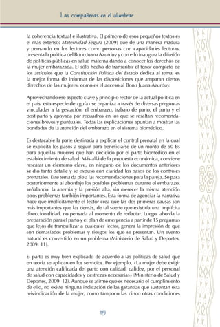 119
Las compañeras en el alumbrar
la coherencia textual e ilustrativa. El primero de esos pequeños textos es
el más extenso: Maternidad Segura (2009) que de una manera madura
y pensando en los lectores como personas con capacidades lectoras,
presenta la política del Bono JuanaAzurduy y con ello inaugura la difusión
de políticas públicas en salud materna dando a conocer los derechos de
la mujer embarazada. El sólo hecho de transcribir el tenor completo de
los artículos que la Constitución Política del Estado dedica al tema, es
la mejor forma de informar de las disposiciones que amparan ciertos
derechos de las mujeres, como es el acceso al Bono Juana Azurduy.
Aprovechando ese aspecto clave y principio rector de la actual política en
el país, esta especie de «guía» se organiza a través de diversas preguntas
vinculadas a la gestación, el embarazo, trabajo de parto, el parto y el
post-parto y apoyada por recuadros en los que se resaltan recomenda-
ciones breves y puntuales. Todas las explicaciones apuntan a mostrar las
bondades de la atención del embarazo en el sistema biomédico.
Es destacable la parte destinada a explicar el control prenatal en la cual
se explicita los pasos a seguir para beneficiarse de un monto de 50 Bs
para aquellas mujeres que han decidido por el parto biomédico en el
establecimiento de salud. Más allá de la propuesta económica, conviene
rescatar un elemento clave, en ninguno de los documentos anteriores
se dio tanto detalle y se expuso con claridad los pasos de los controles
prenatales. Este tema da pie a las recomendaciones para la pareja. Se pasa
posteriormente al abordaje los posibles problemas durante el embarazo,
señalando: la anemia y la presión alta, sin merecer la misma atención
otros problemas también importantes. Esta forma de agenciar la narrativa
hace que implícitamente el lector crea que las dos primeras causas son
más importantes que las demás, de tal suerte que existiría una implícita
direccionalidad, no pensada al momento de redactar. Luego, aborda la
preparación para el parto y el plan de emergencia a partir de 15 preguntas
que lejos de tranquilizar a cualquier lector, genera la impresión de que
son demasiados problemas y riesgos los que se presentan. Un evento
natural es convertido en un problema (Ministerio de Salud y Deportes,
2009: 11).
El parto es muy bien explicado de acuerdo a las políticas de salud que
en teoría se aplican en los servicios. Por ejemplo, «La mujer debe exigir
una atención calificada del parto con calidad, calidez, por el personal
de salud con capacidades y destrezas necesarias» (Ministerio de Salud y
Deportes, 2009: 12). Aunque se afirme que es necesario el cumplimiento
de ello, no existe ninguna indicación de las garantías que sustentan esta
reivindicación de la mujer, como tampoco las cinco otras condiciones
 