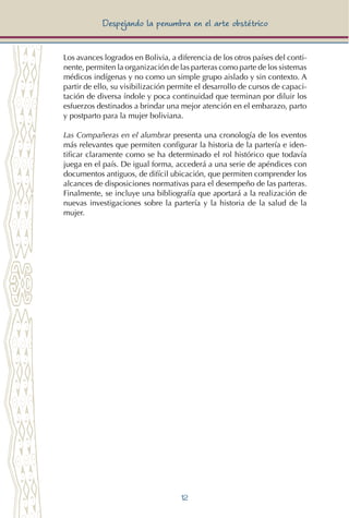 12
Despejando la penumbra en el arte obstétrico
Los avances logrados en Bolivia, a diferencia de los otros países del conti-
nente, permiten la organización de las parteras como parte de los sistemas
médicos indígenas y no como un simple grupo aislado y sin contexto. A
partir de ello, su visibilización permite el desarrollo de cursos de capaci-
tación de diversa índole y poca continuidad que terminan por diluir los
esfuerzos destinados a brindar una mejor atención en el embarazo, parto
y postparto para la mujer boliviana.
Las Compañeras en el alumbrar presenta una cronología de los eventos
más relevantes que permiten configurar la historia de la partería e iden-
tificar claramente como se ha determinado el rol histórico que todavía
juega en el país. De igual forma, accederá a una serie de apéndices con
documentos antiguos, de difícil ubicación, que permiten comprender los
alcances de disposiciones normativas para el desempeño de las parteras.
Finalmente, se incluye una bibliografía que aportará a la realización de
nuevas investigaciones sobre la partería y la historia de la salud de la
mujer.
 