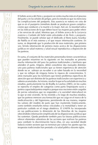 124
Despejando la penumbra en el arte obstétrico
El folleto acerca del Parto y postparto se centra mucho más en el proceso
del parto y en las señales de peligro, pero lo extraño es que no menciona
las complicaciones del postparto. Esta ausencia es notoria en vista de
que es en el puerperio inmediato donde se producen graves complica-
ciones que conducen a la muerte a la mujer. Aún así, la novedad radica
en las indicaciones de lo que deben hacer las mujeres para poder referir
a los servicios de salud. Mientras que, el folleto acerca de la Lactancia
materna y Cuidado del bebé están articulados al de Parto y postparto.
Finalmente, se puede señalar que el dedicado al Bono Juana Azurduy
de Padilla es el más extenso y el que mayor información contiene. En
suma, se desprende que la producción de esos materiales, por primera
vez, brinda información de primera mano acerca de las disposiciones
jurídicas en salud materna y salud sexual reproductiva a disposición de
las parteras.
En suma, el conjunto de los materiales presentados tienen características
que pueden resumirse en lo siguiente: en los manuales se presenta
mucha información útil para las parteras tradicionales y familiares que
atienden el parto. Empero, debió concebirse dos manuales distintos:
uno para parteras tradicionales que ya tienen experiencia de atención
donde no se subraye un no-saber o un saber basado en la necesidad
y que no reflejan de ninguna forma la riqueza de conocimientos. Y,
otros manuales para los familiares que tienen problemas específicos de
atención que son distintos de las parteras tradicionales con experiencia y
saberes acumulados. Así mismo, resaltar lo que se ha señalado en muchos
estudios, particularmente los de Bradby & Lawless (2005), en los cuales
se reprocha el empleo de categorías como parto limpio/parto sucio y
partera capacitada/partera empírica porque esas nociones están cargadas
de juicios valorativos que no responden a la sociedad intercultural en
la que se está viviendo. Se ha insistido a lo largo de muchos estudios,
que las parteras merecen una formación que no caiga en el marco de la
medicalización y del higienismo, permitiendo de esa manera, respetar
los valores del modelo de parto que han mantenido históricamente,
como también enseñarles temas vinculados a la mortalidad y tener un
particular cuidado en el riesgo obstétrico. El UNFPA ha incorporado
en sus publicaciones la dimensión de los Derechos de las mujeres
ofreciéndoles información simplificada de las disposiciones jurídicas que
los sustentan. Queda pendiente también para las futuras publicaciones
ofrecer elementos valorativos de las acciones que realizan las parteras
para combatir la discriminación hacia ellas, en una sociedad donde
todavía existen sectores que no terminan por valorar los aportes que los
terapeutas tradicionales han prestado a la salud pública durante siglos.
 