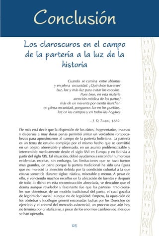 125
Las compañeras en el alumbrar
Conclusión
Los claroscuros en el campo
de la partería a la luz de la
historia
Cuando se camina entre abismos
y en plena oscuridad. ¿Qué debe hacerse?
Luz, luz y más luz para evitar los escollos.
Pues bien, en esta materia
atención médica de los partos]
más de un noventa por ciento marchan
en plena oscuridad, pongamos luz en los pueblos,
luz en los campos y en todos los hogares
—J. D. Tavera, 1882.
De más está decir que la dispersión de los datos, fragmentarios, escasos
y dispersos a muy duras penas permitió armar un verdadero rompeca-
bezas para aproximarnos al campo de la partería boliviana. La partería
es un tema de estudio complejo por el mismo hecho que se convirtió
en un objeto observable y observado, en un asunto problematizable y
intervenible medicamente desde el siglo XVI en Europa y en Bolivia a
partir del siglo XIX. Tal situación, debió ayudarnos a encontrar numerosas
evidencias escritas, sin embargo, las limitaciones que se tuvo fueron
muy grandes, en parte porque la partera tradicional ha sido una figura
que no mereció la atención debida por la condición colonial a la que
estuvo sometida durante siglos: rústica, miserable y menor. A pesar de
ello, y venciendo muchos escollos en la ubicación de fuentes y después
de todo lo dicho en esta reconstrucción abreviada, se descubre que el
drama aunque revelador y fascinante fue que las parteras tradiciona-
les son detentoras de un modelo tradicional del parto, el cual gozaba
de legitimidad social, aunque no de legalidad. Empero, la oposición de
los obstetras y tocólogos generó enconadas luchas por los Derechos de
ejercicio y el control del mercado asistencial, un proceso que aún hoy
no termina por cristalizarse, a pesar de los enormes cambios sociales que
se han operado.
 
