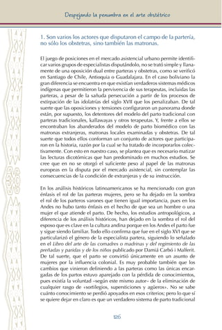 126
Despejando la penumbra en el arte obstétrico
1. Son varios los actores que disputaron el campo de la partería,
no sólo los obstetras, sino también las matronas.
El juego de posiciones en el mercado asistencial urbano permite identifi-
car varios grupos de especialistas disputándolo, no se trató simple y llana-
mente de una oposición dual entre parteras y obstetras, como se verificó
en Santiago de Chile, Antioquia o Guadalajara. En el caso boliviano la
gran diferencia se encuentra en que existían verdaderos sistemas médicos
indígenas que permitieron la pervivencia de sus terapeutas, incluidas las
parteras, a pesar de la sañuda persecución a partir de los procesos de
extirpación de las idolatrías del siglo XVII que los penalizaban. De tal
suerte que las oposiciones y tensiones configuraron un panorama donde
están, por supuesto, los detentores del modelo del parto tradicional con
parteras tradicionales, kallawayas y otros terapeutas. Y, frente a ellos se
encontraban los abanderados del modelo de parto biomédico con las
matronas extranjeras, matronas locales examinadas y obstetras. De tal
suerte que todos ellos conforman un conjunto de actores que participa-
ron en la historia, razón por la cual se ha tratado de incorporarlos colec-
tivamente. Con esto en nuestro caso, se plantea que es necesario matizar
las lecturas dicotómicas que han predominado en muchos estudios. Se
cree que en no se otorgó el suficiente peso al papel de las matronas
europeas en la disputa por el mercado asistencial, sin contemplar las
consecuencias de la condición de extranjeras y de su instrucción.
En los análisis históricos latinoamericanos se ha mencionado con gran
énfasis el rol de las parteras mujeres, pero se ha dejado en la sombra
el rol de los parteros varones que tienen igual importancia, pues en los
Andes no hubo tanto énfasis en el hecho de que sea un hombre o una
mujer el que atiende el parto. De hecho, los estudios antropológicos, a
diferencia de los análisis históricos, han dejado en la sombra el rol del
esposo que es clave en la cultura andina porque en los Andes el parto fue
y sigue siendo familiar. Todo ello confirma que fue en el siglo XVI que se
particularizó el género de la especialista partera, siguiendo lo señalado
en el Libro del arte de las comadres o madrinas y del regimiento de las
preñadas y paridas y de los niños publicado por Damiá Carbó i Malferit.
De tal suerte, que el parto se convirtió únicamente en un asunto de
mujeres por la influencia colonial. Es muy probable también que los
cambios que vinieron definiendo a las parteras como las únicas encar-
gadas de los partos estuvo aparejado con la pérdida de conocimientos,
pues existía la voluntad –según este mismo autor– de la eliminación de
cualquier rasgo de «sortilegios, supersticiones y agüeros». No se sabe
cuánto conocimiento se perdió apoyados en esos criterios; pero lo que sí
se quiere dejar en claro es que un verdadero sistema de parto tradicional
 