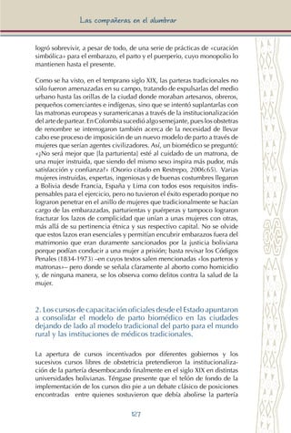 127
Las compañeras en el alumbrar
logró sobrevivir, a pesar de todo, de una serie de prácticas de «curación
simbólica» para el embarazo, el parto y el puerperio, cuyo monopolio lo
mantienen hasta el presente.
Como se ha visto, en el temprano siglo XIX, las parteras tradicionales no
sólo fueron amenazadas en su campo, tratando de expulsarlas del medio
urbano hasta las orillas de la ciudad donde moraban artesanos, obreros,
pequeños comerciantes e indígenas, sino que se intentó suplantarlas con
las matronas europeas y suramericanas a través de la institucionalización
del arte de partear. En Colombia sucedió algo semejante, pues los obstetras
de renombre se interrogaron también acerca de la necesidad de llevar
cabo ese proceso de imposición de un nuevo modelo de parto a través de
mujeres que serían agentes civilizadores. Así, un biomédico se preguntó:
«¿No será mejor que [la parturienta] esté al cuidado de un matrona, de
una mujer instruida, que siendo del mismo sexo inspira más pudor, más
satisfacción y confianza?» (Osorio citado en Restrepo, 2006:65). Varias
mujeres instruidas, expertas, ingeniosas y de buenas costumbres llegaron
a Bolivia desde Francia, España y Lima con todos esos requisitos indis-
pensables para el ejercicio, pero no tuvieron el éxito esperado porque no
lograron penetrar en el anillo de mujeres que tradicionalmente se hacían
cargo de las embarazadas, parturientas y puérperas y tampoco lograron
fracturar los lazos de complicidad que unían a unas mujeres con otras,
más allá de su pertinencia étnica y sus respectivo capital. No se olvide
que estos lazos eran esenciales y permitían encubrir embarazos fuera del
matrimonio que eran duramente sancionados por la justicia boliviana
porque podían conducir a una mujer a prisión; basta revisar los Códigos
Penales (1834-1973) –en cuyos textos salen mencionadas «los parteros y
matronas»– pero donde se señala claramente al aborto como homicidio
y, de ninguna manera, se los observa como delitos contra la salud de la
mujer.
2. Los cursos de capacitación oficiales desde el Estado apuntaron
a consolidar el modelo de parto biomédico en las ciudades
dejando de lado al modelo tradicional del parto para el mundo
rural y las instituciones de médicos tradicionales.
La apertura de cursos incentivados por diferentes gobiernos y los
sucesivos cursos libres de obstetricia pretendieron la institucionaliza-
ción de la partería desembocando finalmente en el siglo XIX en distintas
universidades bolivianas. Téngase presente que el telón de fondo de la
implementación de los cursos dio pie a un debate clásico de posiciones
encontradas entre quienes sostuvieron que debía abolirse la partería
 