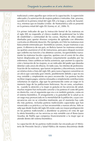 128
Despejando la penumbra en el arte obstétrico
tradicional y entre aquellos que creían en la capacitación, la supervisión
adecuada y la autorización de mujeres pobres e instruidas. Este proceso,
sucedió en la primera mitad del siglo XIX a lo largo y ancho de Suramé-
rica, mientras que en Estados Unidos de Norteamérica sólo se presentó
en la primera mitad del siglo XX (Varney et. al., 2006: 9).
Un primer indicador de que la instrucción formal de las matronas en
el siglo XIX no respondía al clásico modelo de profesional fue la falta
de estabilidad y continuidad de los cursos. Muchos de ellos estaban
diseñados para aportar diversos conjuntos de aptitudes con diferentes
currículos en diferente duración. Por ejemplo, en Chile las matronas eran
básicamente entrenadas por biomédicos varones, no por matronas o sus
pares. A diferencia de ese país, en Bolivia fueron las matronas extranje-
ras quiénes asumieron el rol de instructoras, pero poco después tuvieron
que cederles esa función a los obstetras varones, recuperándolos nueva-
mente las matronas locales capacitas, quiénes con el correr de los años
fueron desplazadas por los obstetras conjuntamente ayudados por las
enfermeras. Estos cambios en los/las actores/as, que asumen la capacita-
ción y formación de las mujeres, es un indicador del poder que deseaba
detentar cada uno/a de ellos/as. En todo caso, los intentos de profesiona-
lización de las matronas, que fueron incipientes y discontinuos, tuvieron
un relativo éxito a fines del siglo XIX, pero nunca lograron convertirse en
un oficio que concitaba gran interés, posiblemente debido a que no era
muy rentable y simplemente era poco reconocido. Las parteras locales
recibían magros pagos, salarios retrasados o simplemente contribuciones
voluntarias en especie, algo que ha permanecido como un rasgo en la
memoria larga de las poblaciones bolivianas. No en vano, actualmen-
te, cuando la atención a la mujer es gratuita en los servicios de salud,
muchas mujeres han rechazado cancelar a las parteras el costo del parto
en domicilio, con el argumento que era o es también gratuito, como en
el sistema biomédico. El arraigamiento a la gratuidad de la salud ya es
un rasgo muy pronunciado en la mentalidad de la población, cuyas con-
secuencias aún no se vislumbra totalmente, por el momento hay cada
día más parteras, incluidas parteras tradicionales capacitadas que han
renunciado a su práctica y se han reconvertido a nuevos oficios. Sólo se
sabe que desde finales del siglo XX existe cada vez mayor predisposición
en las parteras tradicionales a abandonar su práctica en vista de que
la oferta biomédica en los servicios es más rentable con el Bono Juana
Azurduy de Padilla que compensa financieramente a la mujer que se
atiende dentro del sistema biomédico.
La capacitación de las parteras tradicionales fue encarada por el Minis-
terio de Previsión Social y Salud Pública de manera discontinúa desde
 
