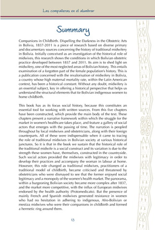 13
Las compañeras en el alumbrar
Summary
Companions in Childbirth. Dispelling the Darkness in the Obstetric Arts
in Bolivia, 1837-2011 is a piece of research based on diverse primary
and documentary sources concerning the history of traditional midwifery
in Bolivia. Initially conceived as an investigation of the historical role of
midwives, this research shows the conditions in which Bolivian obstetric
practice developed between 1837 and 2011. Its aim is to shed light on
midwifery, one of the most neglected areas of Bolivian history. This entails
examination of a forgotten part of the female population’s history. This is
a publication concerned with the revalorisation of midwifery in Bolivia,
a country whose high maternal mortality rate, within the Latin American
context, has been a historical constant. Without any doubt, midwifery is
an essential subject, key in offering a historical perspective that helps us
understand the structural elements that tie Bolivian indigenous women to
home childbirth.
This book has as its focus social history, because this constitutes an
essential tool for working with written sources. From this five chapters
have been constructed, which provide the main body of the text. These
chapters present a narrative framework within which the struggle for the
market in women’s healthcare takes place, and feature a gallery of social
actors that emerges with the passing of time. The narration is peopled
throughout by local midwives and obstetricians, along with their foreign
counterparts. All of these were indispensable when it came to tracing
the role of traditional midwives in Bolivian society at various historical
junctures. So it is that in the book we sustain that the historical role of
the traditional midwife is a social construct and its variation is due to the
strength these women have, themselves, constructed in the countryside.
Such social actors provided the midwives with legitimacy in order to
develop their practices and accompany the woman in labour at home.
However, this role changed as traditional midwives, practitioners of a
traditional model of childbirth, became criticised and threatened by
obstetricians who were dismayed to see that the former enjoyed social
legitimacy and a monopoly of the women’s health market.The panorama,
within a burgeoning Bolivian society became more complex after 1837,
and the market more competitive, with the influx of European midwives
endorsed by the health authority (Protomedicato). But the presence of
mainly French and Spanish midwives generated resistance in women
who had no hesitation in adhering to indigenous, Afro-Bolivian or
mestiza midwives who were their companions in childbirth and formed
a hermetic ring around them.
 