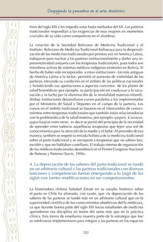 130
Despejando la penumbra en el arte obstétrico
fines del siglo XIX y les impedía votar hasta mediados del XX. Las parteras
tradicionales respondían a las exigencias de esas mujeres en momentos
cruciales de su vida como compañeras en el alumbrar.
La creación de la Sociedad Boliviana de Medicina Tradicional y el
Instituto Boliviano de Medicina Tradicional Kallawaya para la despenali-
zación de las medicinas tradicionales por primera vez en América Latina,
trabajaron para nuclear a las parteras institucionalmente y darles una re-
presentatividad conjunta con los terapeutas tradicionales, pues todos son
miembros activos de sistemas médicos indígenas existentes en Bolivia. El
hecho de haber sido incorporadas a estas instituciones –las más antiguas
de América Latina a la fecha– permitió el aumento de visibilidad de las
parteras, elevando su condición en el ámbito de las políticas nacionales
y fortaleciendo sus aportaciones a aspectos concretos de los planes de
salud biomédicos (por ejemplo, su participación en coadyuvar a la vacu-
nación y la lucha por la disminución de la mortalidad materno-infantil).
Ambas instituciones desarrollaron cursos paralelos a los implementados
por el Ministerio de Salud y Deportes en el campo de la partería. Los
cursos en el ámbito tradicional se basaron en el intercambio de conoci-
mientos entre terapeutas tradicionales que también están relacionados/as
con la problemática de la salud materna, por ejemplo, qaquris, k’awayus,
qapachaqiras entre otros; es decir se partió del principio de la necesidad
de aprender entre todos/as aquellos/as terapeutas que tejen una red de
conocimientos para la atención de la madre y el bebé. Al proceder de esa
manera, también se respetó la mirada holística de la medicina tradicional
sobre el parto tradicional y se incorporó a terapeutas que no sabían leer,
escribir y que no hablaban castellano. El trabajo intenso de organización
de los médicos tradicionales desembocó en el Primer Congreso Nacional
de Parteras y Parteros (Sucre, 1996).
4. La depreciación de los saberes del parto tradicional se fundó
en un arbitrario cultural y las parteras tradicionales con diversas
funciones y competencias fueron emergiendo a lo largo de los
siglos con fuertes modificaciones en sus comportamientos.
La historiadora chilena Soledad Zárate en su estudio histórico sobre
el parto en Chile ha afirmado, con razón, que «la depreciación de los
saberes de las parteras se fundó más en un arbitrario cultural que en la
superioridad científica de los conocimientos obstétricos del/la médico/a,
ya que durante buena parte del siglo XIX los/as estudiantes de medicina
aprendieron esa disciplina en textos del ramo más que en la práctica
clínica. Esta forma de enseñanza muestra parte de la estrategia que los/
as médicos/as implementaron para integrar a las parteras en los espacios
 