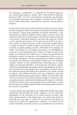 131
Las compañeras en el alumbrar
de formación y acreditación: la sustitución de los saberes prácticos
por conocimientos teóricos» (Zárate, 2007; Lattus Olmos & Sanhueza
Benavente 2007: 271-276). Conocimientos occidentales que deseaban
ser impuestos utilizando como estrategia el demérito de los saberes,
de los valores tradicionales, espirituales en suma de la misma práctica
empírica.
El relato de la historia de la partería boliviana revela que el tema central
de esta investigación sobre el rol histórico de la partera mostró diversidad
de actores/as y figuras que emergieron en distintos momentos y cuyo
seguimiento nos permite despejar muchos lugares comunes acerca de
la partera tradicional. En primer lugar, la función de la partera responde
a una práctica sistemática basada en una teoría del cuerpo de la mujer
y de la reproducción humana. De tal suerte que las familias recurren a
ellas durante el trabajo del parto cuando se presentan complicaciones
y cuando el esposo no puede encontrar una solución con la ayuda de
la familia. La partera protege la salud y el bienestar de las mujeres, los
bebés y las familias en su conjunto, pues gracias a sus habilidades se
ocupa de la salud reproductiva de la mujer a lo largo de toda la vida
porque es consciente de la influencia en la salud y la seguridad de los
embarazos y partos a lo largo de su vida reproductiva. Gracias a sus co-
nocimientos acompaña a la mujer apaciguando los miedos culturales a
los espíritus del mundo-otro que pueden constituirse en una verdadera
amenaza durante los dos alumbramientos reconocidos por la mujer
andina: el nacimiento del bebé y el de la placenta. Este último conside-
rado como el período del parto potencialmente más peligroso, durante el
cual la sangre de la mujer puede atraer a los espíritus. La partera junto a
los familiares participa del entierro de la placenta y del cordón, aunque
en algunos casos prefieren hacerlos secar para emplearlos como una
importante medicina para la propia mujer y el bebé. A más de ello, inter-
viene en la atención de la mujer durante el puerperio, momento en que
se pueden presentar complicaciones letales para las mujeres y síndromes
de filiación cultural que no sólo requieren de las parteras para su trata-
miento sino de una red de terapeutas tradicionales que pueden intervenir
de acuerdo a la gravedad.
La partera tradicional capacitada es otra categoría de terapeuta que sigue
lineamientos del Ministerio de Salud y Deportes y el rol central que
desempeña es el de articularse con la red de servicios de salud para
referir oportunamente a estas instituciones a las mujeres que están em-
barazadas para que sigan su control. De tal suerte que esta partera se
inserta en un sistema de seguimiento y vigilancia. Su cercanía con el
sistema biomédico le permite acentuar sus competencias en el seno de
 