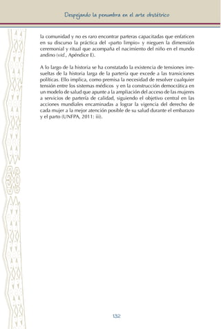 132
Despejando la penumbra en el arte obstétrico
la comunidad y no es raro encontrar parteras capacitadas que enfaticen
en su discurso la práctica del «parto limpio» y nieguen la dimensión
ceremonial y ritual que acompaña el nacimiento del niño en el mundo
andino (vid., Apéndice E).
A lo largo de la historia se ha constatado la existencia de tensiones irre-
sueltas de la historia larga de la partería que excede a las transiciones
políticas. Ello implica, como premisa la necesidad de resolver cualquier
tensión entre los sistemas médicos y en la construcción democrática en
un modelo de salud que apunte a la ampliación del acceso de las mujeres
a servicios de partería de calidad, siguiendo el objetivo central en las
acciones mundiales encaminadas a lograr la vigencia del derecho de
cada mujer a la mejor atención posible de su salud durante el embarazo
y el parto (UNFPA, 2011: iii).
 