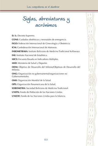 133
Las compañeras en el alumbrar
Siglas, abreviaturas y
acrónimos
D. S.: Decreto Supremo.
CONE: Cuidados obstétricos y neonatales de emergencia.
FIGO: Federación Internacional de Ginecología y Obstetricia.
ICM: Confederación Internacional de Matronas.
INBOMETRAKA: Instituto Boliviano de Medicina Tradicional Kallawaya.
INE: Instituto Nacional de Estadística.
MICS: Encuesta Basada en Indicadores Múltiples.
MSD: Ministerio de Salud y Deportes
ODM: Objetivo de Desarrollo del Milenio/Objetivos de Desarrollo del
Milenio.
ONG: Organización no gubernamental/organizaciones no
Gubernamentales.
OMS: Organización Mundial de la Salud.
OPS: Organización Panamericana de la Salud.
SOBOMETRA: Sociedad Boliviana de Medicina Tradicional.
UNFPA: Fondo de Población de las Naciones Unidas.
UNICEF: Fondo de las Naciones Unidas para la Infancia.
 