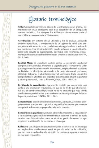 134
Despejando la penumbra en el arte obstétrico
Glosario terminológico
Ayllu: Unidad de parentesco básico de la estructura social andina, for-
malmente un linaje endógamo que dice descender de un antepasado
común simbólico. Por ejemplo, los Kallawayas tienen como padre al
cerro Sillaca y como madre a Wakawakan.
Acreditación: Un sistema oficial utilizado a fin de evaluar, aplicando
criterios específicos, la competencia de un agente de salud para des-
empeñarse eficazmente y en condiciones de seguridad en la esfera de
sus funciones. Este término también puede aplicarse a una institución,
como una escuela de capacitación, que haya sido reconocida oficial-
mente por haber satisfecho determinados criterios o estándares (UNFPA,
2011: 161).
Catill(a) Mesa: En castellano andino remite al preparado medicinal
compuesto de animales, minerales y vegetales para «conservar la vida»
y protegerse de las amenazas del mundo-otro, empleado en el occidente
de Bolivia con el objetivo de atender a la mujer durante el embarazo,
el trabajo del parto, el alumbramiento y el sobreparto. Cada uno de los
componentes es utilizado por expertos denominados amawt’as-parteros
y yatiris-parteros (cf., Loza y Álvarez Quispe, 2011: 118-128).
Certificado de acreditación: Documento emitido por un consejo, una
junta o una institución reguladora, en que se da fe de que el profesio-
nal está en condiciones de practicar, no se ha probado que haya tenido
conductas no profesionales y no es objeto de investigación por fallas en
la praxis profesional (UNFPA, 2011: 161).
Competencias: El conjunto de conocimientos, aptitudes, actitudes, com-
portamientos y experiencia práctica requeridos/necesarios para ejercer
una práctica de manera apropiada y eficaz la partería.
Conocimientos prácticos: Aptitudes adquiridas mediante la capacitación
o la experiencia para realizar determinadas acciones o tareas. Se suele
asociar con determinadas tareas o técnicas, particularmente las que
requieren la utilización de las manos o el cuerpo.
Kallawaya: Los antiguos terapeutas itinerantes al servicio de los Incas que
se desplazaban brindando sus servicios para la salud de la población,
por eso mismo dedicados a la atención de partos en algunas ocasiones
en que eran requeridos.
 