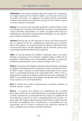 135
Las compañeras en el alumbrar
Madresposa: La dominación masculina alimenta la imagen de la «madresposa»,
una imagen impuesta por la sociedad, la religión, y por las mujeres mismas, que
las condena al descuido y a la negligencia de su propia salud, las responsabiliza
totalmente de la reproducción, y discrimina a las que no son ni madres ni esposas,
o a las que rechazan la maternidad.
Manteo: Es una técnica de acomodo empleada cuando el bebé se halla
en mala posición y la partera decide utilizar una manta o un poncho para
realizar delicados movimientos a la madre. En general esta técnica es
empleada por especialistas denominados manteadores, lo que significa
que no todas las parteras la emplean.
Matrona: Persona que ha sido educada en cursos, de diversa duración,
para la adquisición de las competencias esenciales para la práctica
básica de la partería. Las matronas bolivianas desde el siglo XIX recibie-
ron formación bajo la mirada indagadora de los obstetras, proceso que
se prolongó intermitentemente hasta el siglo XX.
Millu: Se trata de pedazos de alumbre cristalizado, duro y de formas
distintas. Su presencia en las ofrendas complejas indica el deseo de ser
protegido e inmunizado contra enfermedades atribuidas en especial a
fenómenos sobrenaturales. (Loza & Álvarez Quispe, 2011:142 ).
ODM 5: Uno de los ocho Objetivos de Desarrollo del Milenio aprobados
en 2000 por los líderes desarrollo equitativo en todo el mundo para 2015.
El ODM 5 atañe a mejorar la salud materna reduciendo en tres cuartas
partes la mortalidad derivada de la maternidad entre 1990 y 2015, y
asegurando la asistencia de todos los partos por personal cualificado. En
2005, la comunidad internacional agregó una segunda meta al ODM 5:
acceso universal a la salud reproductiva.
Paris: El nombre que recibe la placenta que en diversos contextos se
llamaba «parias» o «pares».
Partera: La persona que satisface las competencias de la partera
abarcando la esfera de la salud reproductiva y la promoción general de
la salud, la prevención, el asesoramiento de la mujer y la ampliación de
los medios de acción de la mujer o empoderamiento de la mujer. En
pleno siglo XXI, todavía algunas parteras tradicionales en Bolivia tienen
funciones de mediadoras con el mundo-otro y son portadoras de una
cosmovisión que les facilita la realización de ceremonias durante el
parto y postparto para realizar curaciones simbólicas.
 