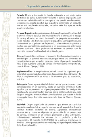 136
Despejando la penumbra en el arte obstétrico
Partería: El arte y la ciencia de brindar asistencia a una mujer antes
del trabajo de parto, durante éste y durante el parto y el posparto. Aun
cuando esta definición está circunscripta al proceso del alumbramiento,
se reconoce a escala mundial que la partería comprende un conjunto
mucho más amplio de actividades, inclusive todos los aspectos de la
salud reproductiva.
Personal de partería: Los profesionales de la salud cuya función primordial
es ofrecer servicios de salud a las mujeres durante el embarazo, el trabajo
de parto y el parto, así como la atención de posparto para madres y
recién nacidos. Esta definición incluye a las parteras y otros profesionales
competentes en la práctica de la partería, como enfermeras-parteras y
médico con competencias pertinentes (y en algunos países, enfermeras
parteras auxiliares). Esos profesionales también se denotan con la
expresión personal cualificado de atención del parto.
Ricayra: En castellano andino es el sinónimo de sobreparto reconocido y
atendido por las parteras tradicionales porque refiere una diversidad de
complicaciones que se suelen presentar desde el puerperio inmediato
hasta el pos-puerperio tardío. Se conoce sobretodo como sobreparto (cf.,
Loza & Álvarez Quispe, 2011).
Reglamentación: Las estipulaciones para el control de la práctica pro-
fesional de conformidad con las leyes, las políticas, los estándares y la
ética. La reglamentación se aplicó a las matronas para su educación,
práctica.
Sobreparto: Es una agrupación sindrómica cultural que se presenta como
complicaciones en el puerperio, desde el puerperio inmediato hasta
aquellas que se presentan en el pos-puerperio tardío. Esta designación
castellana ha sido andinisada y asumida por la población boliviana para
designar una gama muy variada de complicaciones, que pueden ir desde
hemorragia hasta depresión post-parto (cf., Loza & Álvarez Quispe,
2011).
Sociedad: Grupo organizado de personas que tienen una práctica
terapéutica no biomédica y que la ejecutan en el seno de los diversos
sistemas médicos existentes en Bolivia. Agrupados, intercambian
información, y comparten objetivos de promoción de las perspectivas
de carrera, formación en el servicio, promoción y otras actividades.
Habitualmente, defiende los intereses de la profesión y de los
profesionales. El ejemplo, SOBOMETRA es la primera institución en
América Latina que responde a ese modelo para lograr la profundización
de la despenalización.
 