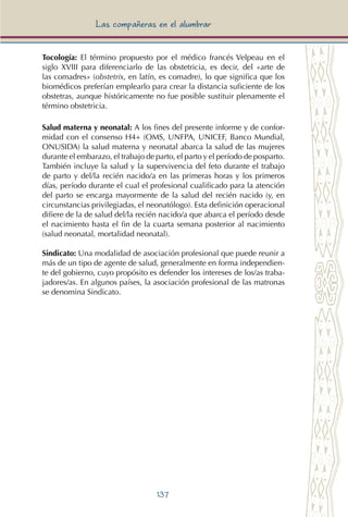137
Las compañeras en el alumbrar
Tocología: El término propuesto por el médico francés Velpeau en el
siglo XVIII para diferenciarlo de las obstetricia, es decir, del «arte de
las comadres» (obstetrix, en latín, es comadre), lo que significa que los
biomédicos preferían emplearlo para crear la distancia suficiente de los
obstetras, aunque históricamente no fue posible sustituir plenamente el
término obstetricia.
Salud materna y neonatal: A los fines del presente informe y de confor-
midad con el consenso H4+ (OMS, UNFPA, UNICEF, Banco Mundial,
ONUSIDA) la salud materna y neonatal abarca la salud de las mujeres
durante el embarazo, el trabajo de parto, el parto y el período de posparto.
También incluye la salud y la supervivencia del feto durante el trabajo
de parto y del/la recién nacido/a en las primeras horas y los primeros
días, período durante el cual el profesional cualificado para la atención
del parto se encarga mayormente de la salud del recién nacido (y, en
circunstancias privilegiadas, el neonatólogo). Esta definición operacional
difiere de la de salud del/la recién nacido/a que abarca el período desde
el nacimiento hasta el fin de la cuarta semana posterior al nacimiento
(salud neonatal, mortalidad neonatal).
Sindicato: Una modalidad de asociación profesional que puede reunir a
más de un tipo de agente de salud, generalmente en forma independien-
te del gobierno, cuyo propósito es defender los intereses de los/as traba-
jadores/as. En algunos países, la asociación profesional de las matronas
se denomina Sindicato.
 