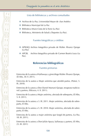 138
Despejando la penumbra en el arte obstétrico
Lista de bibliotecas y archivos consultados
YY	 Archivo de La Paz, Universidad Mayor de «San Andrés»
YY	 Biblioteca Municipal de La Paz
YY	 Biblioteca Arturo Costa de la Torre (La Paz)
YY	 Biblioteca, Ministerio de Salud y Deportes (La Paz).
Fuentes fotográficas y créditos
YY	 APWAQ 	Archivo fotográfico privado de Walter Álvarez Quispe
(La Paz)
YY	 APCBL	 Archivo fotográfico privado de Carmen Beatriz Loza (La
Paz).
Referencias bibliográficas
Fuentes primarias
Entrevista de la autora al Kallawaya y ginecólogo Walter Álvarez Quispe,
(El Alto, 30. V. 2011).
Entrevista de la autora a Mujer anónima que atendió partos, (Potosí, 5.
IX. 2010).
Entrevista de la autora a Don Daniel Mamani Quispe, terapeuta tradicio-
nal y partero, (Palcoco, 4. II. 2011).
Entrevista de la autora a Mujer anónima, afectada de sobreparto, (El Alto,
5. II. 2011).
Entrevista de la autora a 3. III. 2011. Mujer anónima, afectada de sobre-
parto, El Alto.
Entrevista de la autora a 5. III. 2010. Mujer anónima, afectada de sobre-
parto, El Alto.
Entrevista de la autora a mujer anónima que fungió de partera, (La Paz,
18. III. 2011).
Entrevista de la autora a Don Julián Apaza, kallawaya y partero, (El Alto,
25. III. 2011)
 