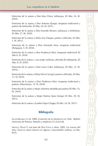 139
Las compañeras en el alumbrar
Entrevista de la autora a Don Max Chura, kallawaya, (El Alto, 26. III.
2010).
Entrevista de la autora a Don Antonio Quispe, terapeuta tradicional y
partero de Achocalla, (El Alto, 26. III. 2011).
Entrevista de la autora a Don Gerardo Álvarez, kallawaya y herbolario,
(El Alto, 27. III. 2010).
Entrevista de la autora a Doña Ana Choque, partera calificada, (El Alto,
1. IV. 2011).
Entrevista de la autora a Don Armando Nina, terapeuta tradicional
(Pampajasi, 5. IV. 2010).
Entrevista de la autora a Don Prudencio Patzi, terapeuta tradicional (El
Alto 6. IV. 2010).
Entrevista de la autora a una mujer anónima, afectada de sobreparto, (El
Alto, 8. IV. 2010).
Entrevista de la autora a Don Lucio Cuba, Kallawaya, (El Alto, 12. IV.
2010.).
Entrevista de la autora a Doña Silvia Carvajal, partera calificada, (El Alto,
13. IV. 2010).
Entrevista de la autora a Don Prudencio Patzi, terapeuta tradicional y
partero, (Patacamaya. 14. IV. 2010).
Entrevista de la autora a Mujer anónima atendida por partera (El Alto. 15.
IX. 2010).
Entrevista de la autora a Mujer Paulina Ajata Llanqui (El Alto. 20. IX.
2011).
Entrevista de la autora a Eusebio Tapia Chappy (El Alto. 24. IX. 2011).
Bibliografía
Alanís-Romero, V. M. 2009, Evolución de la obstetricia en Chile, Boletín
mexicano de historia, filosofía y medicina 12 (2):63-68.
Arnold, Denise Y. con Juan de Dios Yapita y otros. 2002, Las wawas del
Inka: hacia la salud materna en algunas comunidades andinas, La Paz:
ILCA.
 